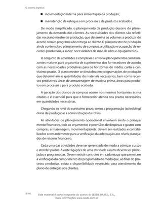 40
O sistema logístico
movimentação interna para alimentação da produção;
manutenção de estoques em processo e de produtos acabados.
De modo simplificado, o planejamento da produção decorre do plane-
jamento da demanda dos clientes. As necessidades dos clientes são refleti-
das no plano mestre de produção, que determina os volumes a produzir de
acordo com os programas de entrega ao cliente. O plano mestre de produção
ainda contempla o planejamento de compras, a utilização e ocupação de re-
cursos produtivos, a saber: necessidades de mão de obra e equipamentos.
O conjunto de atividades é complexo e envolve planejamentos com hori-
zontes maiores para a garantia de suprimentos dos fornecedores de acordo
com as necessidades produtivas para os horizontes de médio, curto e cur-
tíssimo prazos. O plano mestre se desdobra em programações de produção
que determinam as quantidades de materiais necessários, bem como recur-
sos produtivos, áreas de armazenagem de matéria-prima, áreas para produ-
tos em processo e para produto acabado.
A geração dos planos de compras ocorre nos mesmos horizontes acima
citados e é essencial para que o fornecedor atenda nos prazos necessários
em quantidades necessárias.
Chegando ao nível do curtíssimo prazo, temos a programação (scheduling)
diária de produção e a administração da rotina.
As atividades de planejamento operacional envolvem ainda o planeja-
mento financeiro, pois os orçamentos e provisões de despesas e gastos com
compras, armazenagem, movimentação etc. devem ser realizados e contabi-
lizados constantemente para a verificação da adequação aos níveis planeja-
dos de retorno financeiro.
Cada uma das atividades deve ser gerenciada de modo a otimizar custos
e atender prazos. As interligações de uma atividade a outra devem ser plane-
jadas e programadas. Devem existir controles em cada etapa que permitam
a verificação do cumprimento do programado de modo que, ao final do pro-
cesso produtivo, exista a disponibilidade necessária para atendimento do
plano de entregas aos clientes.
Este material é parte integrante do acervo do IESDE BRASIL S.A.,
mais informações www.iesde.com.br
 
