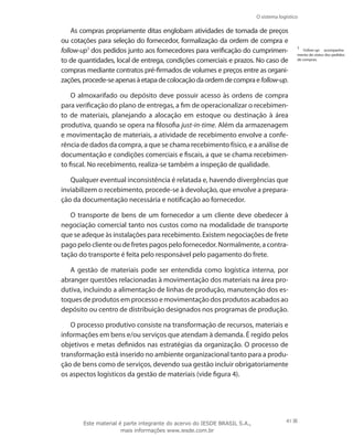 O sistema logístico
41
As compras propriamente ditas englobam atividades de tomada de preços
ou cotações para seleção do fornecedor, formalização da ordem de compra e
follow-up1
dos pedidos junto aos fornecedores para verificação do cumprimen-
to de quantidades, local de entrega, condições comerciais e prazos. No caso de
compras mediante contratos pré-firmados de volumes e preços entre as organi-
zações,procede-seapenasàetapadecolocaçãodaordemdecompraefollow-up.
O almoxarifado ou depósito deve possuir acesso às ordens de compra
para verificação do plano de entregas, a fim de operacionalizar o recebimen-
to de materiais, planejando a alocação em estoque ou destinação à área
produtiva, quando se opera na filosofia just-in-time. Além da armazenagem
e movimentação de materiais, a atividade de recebimento envolve a confe-
rência de dados da compra, a que se chama recebimento físico, e a análise de
documentação e condições comerciais e fiscais, a que se chama recebimen-
to fiscal. No recebimento, realiza-se também a inspeção de qualidade.
Qualquer eventual inconsistência é relatada e, havendo divergências que
inviabilizem o recebimento, procede-se à devolução, que envolve a prepara-
ção da documentação necessária e notificação ao fornecedor.
O transporte de bens de um fornecedor a um cliente deve obedecer à
negociação comercial tanto nos custos como na modalidade de transporte
que se adeque às instalações para recebimento. Existem negociações de frete
pago pelo cliente ou de fretes pagos pelo fornecedor. Normalmente, a contra-
tação do transporte é feita pelo responsável pelo pagamento do frete.
A gestão de materiais pode ser entendida como logística interna, por
abranger questões relacionadas à movimentação dos materiais na área pro-
dutiva, incluindo a alimentação de linhas de produção, manutenção dos es-
toques de produtos em processo e movimentação dos produtos acabados ao
depósito ou centro de distribuição designados nos programas de produção.
O processo produtivo consiste na transformação de recursos, materiais e
informações em bens e/ou serviços que atendam à demanda. É regido pelos
objetivos e metas definidos nas estratégias da organização. O processo de
transformação está inserido no ambiente organizacional tanto para a produ-
ção de bens como de serviços, devendo sua gestão incluir obrigatoriamente
os aspectos logísticos da gestão de materiais (vide figura 4).
1
Follow-up: acompanha-
mento do status dos pedidos
de compras.
Este material é parte integrante do acervo do IESDE BRASIL S.A.,
mais informações www.iesde.com.br
 