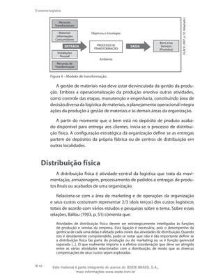 42
O sistema logístico
(SLACK,2007,p.32.Adaptado.)
ENTRADA
Recursos
Transformáveis
Materiais
Informações
Consumidores
Instalações
Pessoal
Recursos de
Transformação
PROCESSO DE
TRANSFORMAÇÃO
SAÍDA
Objetivos e Estratégias
Ambiente
Bens e/ou
Serviços
(Produtos)
Figura 4 – Modelo de transformação.
A gestão de materiais não deve estar desvinculada da gestão da produ-
ção. Embora a operacionalização da produção envolva outras atividades,
como controle das etapas, manutenção e engenharia, constituindo área de
decisão diversa da logística de materiais, o planejamento operacional integra
ações da produção à gestão de materiais e às demais áreas da organização.
A partir do momento que o bem está no depósito de produto acaba-
do disponível para entrega aos clientes, inicia-se o processo de distribui-
ção física. A configuração estratégica da organização define se as entregas
partem de depósitos da própria fábrica ou de centros de distribuição em
outras localidades.
Distribuição física
A distribuição física é atividade-central da logística que trata da movi-
mentação, armazenagem, processamento de pedidos e entregas de produ-
tos finais ou acabados de uma organização.
Relaciona-se com a área de marketing e de operações da organização
e seus custos costumam representar 2/3 (dois terços) dos custos logísticos
totais de acordo com vários estudos e pesquisas sobre o tema. Sobre essas
relações, Ballou (1993, p. 51) comenta que:
Atividades de distribuição física devem ser estrategicamente interligadas às funções
de produção e vendas da empresa. Esta ligação é necessária, pois o desempenho da
gerência de cada uma delas é afetado pelos níveis das atividades de distribuição. Quando
isto é devidamente compreendido, pode-se notar que não é tão importante definir se
a distribuição física faz parte da produção ou do marketing ou se é função gerencial
separada [...]. O que realmente importa é a efetiva coordenação que deve ser atingida
entre as várias atividades relacionadas com a distribuição, de modo que as diversas
compensações de seus custos sejam exploradas.
Este material é parte integrante do acervo do IESDE BRASIL S.A.,
mais informações www.iesde.com.br
 