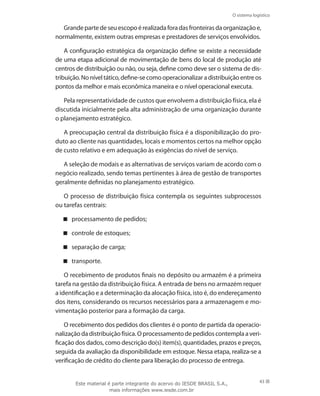 O sistema logístico
43
Grandepartedeseuescopoérealizadaforadasfronteirasdaorganizaçãoe,
normalmente, existem outras empresas e prestadores de serviços envolvidos.
A configuração estratégica da organização define se existe a necessidade
de uma etapa adicional de movimentação de bens do local de produção até
centros de distribuição ou não, ou seja, define como deve ser o sistema de dis-
tribuição.Noníveltático,define-secomooperacionalizaradistribuiçãoentreos
pontos da melhor e mais econômica maneira e o nível operacional executa.
Pela representatividade de custos que envolvem a distribuição física, ela é
discutida inicialmente pela alta administração de uma organização durante
o planejamento estratégico.
A preocupação central da distribuição física é a disponibilização do pro-
duto ao cliente nas quantidades, locais e momentos certos na melhor opção
de custo relativo e em adequação às exigências do nível de serviço.
A seleção de modais e as alternativas de serviços variam de acordo com o
negócio realizado, sendo temas pertinentes à área de gestão de transportes
geralmente definidas no planejamento estratégico.
O processo de distribuição física contempla os seguintes subprocessos
ou tarefas centrais:
processamento de pedidos;
controle de estoques;
separação de carga;
transporte.
O recebimento de produtos finais no depósito ou armazém é a primeira
tarefa na gestão da distribuição física. A entrada de bens no armazém requer
a identificação e a determinação da alocação física, isto é, do endereçamento
dos itens, considerando os recursos necessários para a armazenagem e mo-
vimentação posterior para a formação da carga.
O recebimento dos pedidos dos clientes é o ponto de partida da operacio-
nalizaçãodadistribuiçãofísica.Oprocessamentodepedidoscontemplaaveri-
ficação dos dados, como descrição do(s) item(s), quantidades, prazos e preços,
seguida da avaliação da disponibilidade em estoque. Nessa etapa, realiza-se a
verificação de crédito do cliente para liberação do processo de entrega.
Este material é parte integrante do acervo do IESDE BRASIL S.A.,
mais informações www.iesde.com.br
 