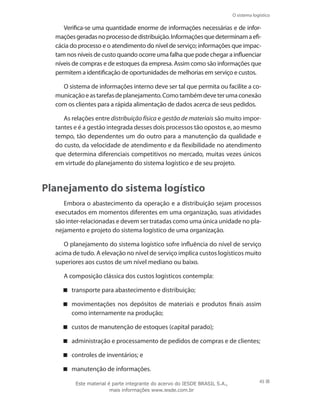 O sistema logístico
45
Verifica-se uma quantidade enorme de informações necessárias e de infor-
maçõesgeradasnoprocessodedistribuição.Informaçõesquedeterminamaefi-
cácia do processo e o atendimento do nível de serviço; informações que impac-
tam nos níveis de custo quando ocorre uma falha que pode chegar a influenciar
níveis de compras e de estoques da empresa. Assim como são informações que
permitem a identificação de oportunidades de melhorias em serviço e custos.
O sistema de informações interno deve ser tal que permita ou facilite a co-
municaçãoeastarefasdeplanejamento.Comotambémdeveterumaconexão
com os clientes para a rápida alimentação de dados acerca de seus pedidos.
As relações entre distribuição física e gestão de materiais são muito impor-
tantes e é a gestão integrada desses dois processos tão opostos e, ao mesmo
tempo, tão dependentes um do outro para a manutenção da qualidade e
do custo, da velocidade de atendimento e da flexibilidade no atendimento
que determina diferenciais competitivos no mercado, muitas vezes únicos
em virtude do planejamento do sistema logístico e de seu projeto.
Planejamento do sistema logístico
Embora o abastecimento da operação e a distribuição sejam processos
executados em momentos diferentes em uma organização, suas atividades
são inter-relacionadas e devem ser tratadas como uma única unidade no pla-
nejamento e projeto do sistema logístico de uma organização.
O planejamento do sistema logístico sofre influência do nível de serviço
acima de tudo. A elevação no nível de serviço implica custos logísticos muito
superiores aos custos de um nível mediano ou baixo.
A composição clássica dos custos logísticos contempla:
transporte para abastecimento e distribuição;
movimentações nos depósitos de materiais e produtos finais assim
como internamente na produção;
custos de manutenção de estoques (capital parado);
administração e processamento de pedidos de compras e de clientes;
controles de inventários; e
manutenção de informações.
Este material é parte integrante do acervo do IESDE BRASIL S.A.,
mais informações www.iesde.com.br
 