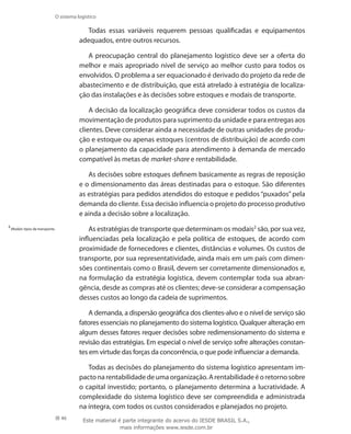 46
O sistema logístico
Todas essas variáveis requerem pessoas qualificadas e equipamentos
adequados, entre outros recursos.
A preocupação central do planejamento logístico deve ser a oferta do
melhor e mais apropriado nível de serviço ao melhor custo para todos os
envolvidos. O problema a ser equacionado é derivado do projeto da rede de
abastecimento e de distribuição, que está atrelado à estratégia de localiza-
ção das instalações e às decisões sobre estoques e modais de transporte.
A decisão da localização geográfica deve considerar todos os custos da
movimentação de produtos para suprimento da unidade e para entregas aos
clientes. Deve considerar ainda a necessidade de outras unidades de produ-
ção e estoque ou apenas estoques (centros de distribuição) de acordo com
o planejamento da capacidade para atendimento à demanda de mercado
compatível às metas de market-share e rentabilidade.
As decisões sobre estoques definem basicamente as regras de reposição
e o dimensionamento das áreas destinadas para o estoque. São diferentes
as estratégias para pedidos atendidos do estoque e pedidos “puxados” pela
demanda do cliente. Essa decisão influencia o projeto do processo produtivo
e ainda a decisão sobre a localização.
As estratégias de transporte que determinam os modais2
são, por sua vez,
influenciadas pela localização e pela política de estoques, de acordo com
proximidade de fornecedores e clientes, distâncias e volumes. Os custos de
transporte, por sua representatividade, ainda mais em um país com dimen-
sões continentais como o Brasil, devem ser corretamente dimensionados e,
na formulação da estratégia logística, devem contemplar toda sua abran-
gência, desde as compras até os clientes; deve-se considerar a compensação
desses custos ao longo da cadeia de suprimentos.
A demanda, a dispersão geográfica dos clientes-alvo e o nível de serviço são
fatores essenciais no planejamento do sistema logístico. Qualquer alteração em
algum desses fatores requer decisões sobre redimensionamento do sistema e
revisão das estratégias. Em especial o nível de serviço sofre alterações constan-
tes em virtude das forças da concorrência, o que pode influenciar a demanda.
Todas as decisões do planejamento do sistema logístico apresentam im-
pacto na rentabilidade de uma organização. A rentabilidade é o retorno sobre
o capital investido; portanto, o planejamento determina a lucratividade. A
complexidade do sistema logístico deve ser compreendida e administrada
na íntegra, com todos os custos considerados e planejados no projeto.
2
Modais: tipos de transporte.
Este material é parte integrante do acervo do IESDE BRASIL S.A.,
mais informações www.iesde.com.br
 
