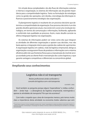 O sistema logístico
47
Em virtude dessa complexidade e do alto fluxo de informações externas
e internas à organização, os sistemas de informações são de grande impor-
tância para a competitividade logística. Tanto na formulação de estratégias
como na gestão das operações, sem dúvida, a tecnologia da informação in-
fluencia o posicionamento estratégico das organizações.
O planejamento logístico é resultante de um processo decisório que de-
termina a competitividade da organização. Esse processo decisório é um dos
grandes desafios gerenciais atuais, mas existe (em curso) uma revolução tec-
nológica, em termos de comunicação e informações, facilitando, agilizando
e conferindo mais qualidade ao processo. Assim, maior desafio consiste na
efetiva integração logística nas organizações.
Os sistemas de informações podem ser vistos como elos que integram
as atividades de diferentes organizações e apoiam suas decisões, mas não
basta apenas a integração interna para a gestão das cadeias de suprimentos.
A organização logística em cadeias, visão da logística empresarial, obriga as
organizaçõesaasseguraremfluxosdeprodutoseinformaçõescomamáxima
eficiência além de suas fronteiras físicas para a manutenção do nível de servi-
ço acordado junto ao cliente final e manutenção dos custos logísticos, o que
garante vantagens competitivas e diferenciais na concorrência global.
Ampliando seus conhecimentos
Logística não é só transporte
Muitos profissionais ainda confundem o
conceito de logística com o de transportes
(Gasnier1
, 2006)
Você também se pergunta porque alguns “especialistas” e mídias confun-
dem – ainda hoje – a abrangência da logística empresarial, restringindo-a
apenas às atividades de transporte? Por que isto acontece?
Com todo o respeito que a área de transportes merece, pois temos muito
clara a importância desta atividade na economia (todos sabemos que sem
1
Daniel Gasnier é gerente e instrutor da IMAM Consultoria Ltda., empresa especializada na solução de problemas relacionados à logística e à
Engenharia Industrial, à movimentação e armazenagem de materiais, às técnicas modernas de administração da manufatura e às estratégias
de produtividade.
Este material é parte integrante do acervo do IESDE BRASIL S.A.,
mais informações www.iesde.com.br
 