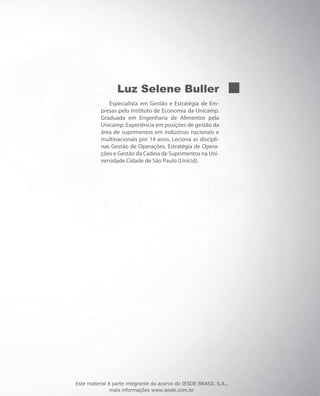 Luz Selene Buller
Especialista em Gestão e Estratégia de Em-
presas pelo Instituto de Economia da Unicamp.
Graduada em Engenharia de Alimentos pela
Unicamp. Experiência em posições de gestão da
área de suprimentos em indústrias nacionais e
multinacionais por 14 anos. Leciona as discipli-
nas Gestão de Operações, Estratégia de Opera-
ções e Gestão da Cadeia de Suprimentos na Uni-
versidade Cidade de São Paulo (Unicid).
Este material é parte integrante do acervo do IESDE BRASIL S.A.,
mais informações www.iesde.com.br
 
