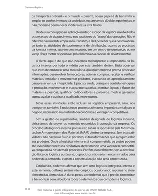 48
O sistema logístico
os transportes o Brasil – e o mundo – param), nosso papel é de transmitir e
ampliar os conhecimentos da sociedade, esclarecendo dúvidas e polêmicas, e
não podemos permanecer indiferentes a esta falácia.
Desdesuaconcepçãonaaplicaçãomilitar,oescopodalogísticaenvolvetodos
os processos de abastecimento nos bastidores do “teatro” das operações. Não é
diferente na realidade empresarial. Portanto, é fácil perceber que a mesma abran-
ge tanto as atividades de suprimentos e de distribuição, quanto os processos
da logística interna, seja em uma indústria, em um centro de distribuição ou no
varejo (força motriz responsável pela dinâmica das cadeias de abastecimento).
O alerta aqui é de que não podemos menosprezar a importância da lo-
gística interna, por todo o mérito que esta também detém. Basta observar
que antes de embarcar uma mercadoria, qualquer empresa precisa processar
informações, desenvolver fornecedores, acionar compras, receber e verificar
materiais, embalar e movimentar produtos, estocando-os apropriadamente
para preservar sua integridade. É preciso, ainda, planejar e controlar estoques
e produção, movimentar e estocar mercadorias, otimizar layouts e fluxos de
materiais e pessoas, qualificar colaboradores e parceiros, medir e gerenciar
custos, avaliar e auditar a qualidade, entre outros.
Todas essas atividades estão inclusas na logística empresarial, aliás, nos
transportes também. E todos esses processos têm uma importância vital para o
negócio, implicando sua viabilidade econômica e vantagens competitivas.
Sem a gestão de suprimentos, também designada de logística inbound,
deixaríamos de prover os materiais requeridos à operação da empresa. Os
processos da logística interna, por sua vez, são os responsáveis pela Movimen-
tação e Armazenagem dos Materiais (MAM) dentro da empresa. Sem essas ati-
vidades, não haveria o fluxo e, portanto, as transformações que agregam valor
aos produtos. Onde a logística interna está comprometida, os custos podem
até inviabilizar processos produtivos, deteriorando uma vantagem competiti-
va conquistada nos demais processos. Por fim, naturalmente, sem a distribui-
ção física ou logística outbound, os produtos não seriam encaminhados para
onde está a demanda, e assim a comercialização não seria concretizada.
Concluindo, podemos afirmar que sem uma logística integrada, interna e
externamente, os fluxos seriam interrompidos, ocasionando rupturas no aten-
dimento das demandas. A duras penas, aprendemos que é preciso sincronizar
e harmonizar com sabedoria todos os elementos que compõem a logística.
Este material é parte integrante do acervo do IESDE BRASIL S.A.,
mais informações www.iesde.com.br
 