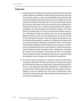 50
O sistema logístico
Gabarito
1.	 O planejamento estratégico toma espaço nas decisões de longo prazo
e define objetivos alinhados à missão e valor organizacionais, níveis de
investimento, projetos e metas de rentabilidade da organização. Nos
aspectos da logística algumas decisões do nível estratégico são: locali-
zação das instalações, localização dos centros de distribuição, projeto
do sistema de informações, layout ou arranjo físico das instalações etc.
O planejamento tático tem o caráter de desdobramento dos objetivos
estratégicos nas áreas de gestão da unidade de negócios, com metas
fixadas em médio prazo. É o nível em que são desenvolvidos os proces-
sos e definidos os modos de utilização dos recursos da organização.
Algumas decisões nesse nível são: planejamento dos fluxos internos
de movimentação de materiais, níveis de estoques de segurança, nível
de ocupação da capacidade instalada etc.O planejamento operacional
se ocupa das decisões imediatistas da gestão da rotina e do acompa-
nhamento dos indicadores de desempenho que assegurem o cumpri-
mento dos planejamentos dos níveis anteriores. A administração ope-
racional logística envolve atividades como: recebimento e rotulagem
de materiais para estocagem, alimentação das linhas de produção,
determinação de rotas de distribuição, separação de carga de acordo
com pedidos e rotas, carregamento, controle de inventário etc.
2.	 Por nível de serviço, entende-se a entrega de valores ao cliente que
assegurem a fidelidade. Nível de serviços consiste no processo integral
de atendimento ao cliente considerando o desempenho do fornece-
dor em custo, qualidade, velocidade, flexibilidade e confiabilidade. O
nível de serviço é determinado no projeto da organização no nível es-
tratégico e deve ser realizado nos níveis tático e operacional, sendo
fortemente influenciado pelo relacionamento entre participantes de
uma cadeia de suprimentos.
Este material é parte integrante do acervo do IESDE BRASIL S.A.,
mais informações www.iesde.com.br
 