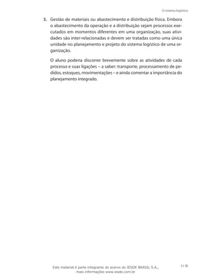 O sistema logístico
51
3.	 Gestão de materiais ou abastecimento e distribuição física. Embora
o abastecimento da operação e a distribuição sejam processos exe-
cutados em momentos diferentes em uma organização, suas ativi-
dades são inter-relacionadas e devem ser tratadas como uma única
unidade no planejamento e projeto do sistema logístico de uma or-
ganização.
	 O aluno poderia discorrer brevemente sobre as atividades de cada
processo e suas ligações – a saber: transporte, processamento de pe-
didos, estoques, movimentações – e ainda comentar a importância do
planejamento integrado.
Este material é parte integrante do acervo do IESDE BRASIL S.A.,
mais informações www.iesde.com.br
 