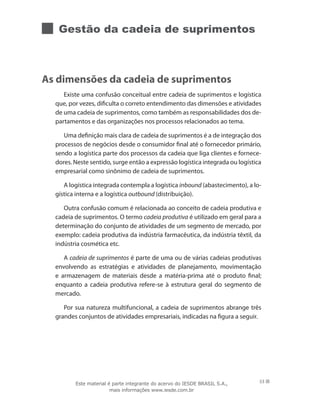 Gestão da cadeia de suprimentos
As dimensões da cadeia de suprimentos
Existe uma confusão conceitual entre cadeia de suprimentos e logística
que, por vezes, dificulta o correto entendimento das dimensões e atividades
de uma cadeia de suprimentos, como também as responsabilidades dos de-
partamentos e das organizações nos processos relacionados ao tema.
Uma definição mais clara de cadeia de suprimentos é a de integração dos
processos de negócios desde o consumidor final até o fornecedor primário,
sendo a logística parte dos processos da cadeia que liga clientes e fornece-
dores. Neste sentido, surge então a expressão logística integrada ou logística
empresarial como sinônimo de cadeia de suprimentos.
A logística integrada contempla a logística inbound (abastecimento), a lo-
gística interna e a logística outbound (distribuição).
Outra confusão comum é relacionada ao conceito de cadeia produtiva e
cadeia de suprimentos. O termo cadeia produtiva é utilizado em geral para a
determinação do conjunto de atividades de um segmento de mercado, por
exemplo: cadeia produtiva da indústria farmacêutica, da indústria têxtil, da
indústria cosmética etc.
A cadeia de suprimentos é parte de uma ou de várias cadeias produtivas
envolvendo as estratégias e atividades de planejamento, movimentação
e armazenagem de materiais desde a matéria-prima até o produto final;
enquanto a cadeia produtiva refere-se à estrutura geral do segmento de
mercado.
Por sua natureza multifuncional, a cadeia de suprimentos abrange três
grandes conjuntos de atividades empresariais, indicadas na figura a seguir.
53Este material é parte integrante do acervo do IESDE BRASIL S.A.,
mais informações www.iesde.com.br
 