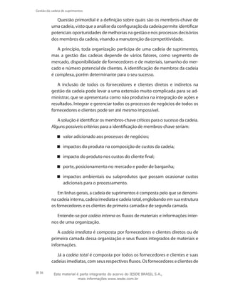 56
Gestão da cadeia de suprimentos
Questão primordial é a definição sobre quais são os membros-chave de
uma cadeia, visto que a análise da configuração da cadeia permite identificar
potenciais oportunidades de melhorias na gestão e nos processos decisórios
dos membros da cadeia, visando a manutenção da competitividade.
A princípio, toda organização participa de uma cadeia de suprimentos,
mas a gestão das cadeias depende de vários fatores, como segmento de
mercado, disponibilidade de fornecedores e de materiais, tamanho do mer-
cado e número potencial de clientes. A identificação de membros da cadeia
é complexa, porém determinante para o seu sucesso.
A inclusão de todos os fornecedores e clientes diretos e indiretos na
gestão da cadeia pode levar a uma extensão muito complicada para se ad-
ministrar, que se apresentaria como não produtiva na integração de ações e
resultados. Integrar e gerenciar todos os processos de negócios de todos os
fornecedores e clientes pode ser até mesmo impossível.
A solução é identificar os membros-chave críticos para o sucesso da cadeia.
Alguns possíveis critérios para a identificação de membros-chave seriam:
valor adicionado aos processos de negócios;
impactos do produto na composição de custos da cadeia;
impacto do produto nos custos do cliente final;
porte, posicionamento no mercado e poder de barganha;
impactos ambientais ou subprodutos que possam ocasionar custos
adicionais para o processamento.
Em linhas gerais, a cadeia de suprimentos é composta pelo que se denomi-
na cadeia interna, cadeia imediata e cadeia total, englobando em sua estrutura
os fornecedores e os clientes de primeira camada e de segunda camada.
Entende-se por cadeia interna os fluxos de materiais e informações inter-
nos de uma organização.
A cadeia imediata é composta por fornecedores e clientes diretos ou de
primeira camada dessa organização e seus fluxos integrados de materiais e
informações.
Já a cadeia total é composta por todos os fornecedores e clientes e suas
cadeias imediatas, com seus respectivos fluxos. Os fornecedores e clientes de
Este material é parte integrante do acervo do IESDE BRASIL S.A.,
mais informações www.iesde.com.br
 