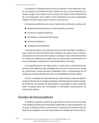 58
Gestão da cadeia de suprimentos
As práticas e o relacionamento entre os membros criam diferentes valo-
res nas cadeias. O conceito de valor é relativo ao que o cliente percebe e se
dispõe a pagar. Uma cadeia cria um conjunto de valores único, dependente
de sua composição. Uma cadeia é mais competitiva que uma organização
isolada e também pode superar outra na concorrência.
Os fatores que diferenciam o valor criado entre as diferentes cadeias são:
gestão do relacionamento com fornecedores e clientes;
iniciativas e práticas logísticas;
tecnologia e sistemas de informação;
sistemas de gestão; e
avaliação do desempenho.
Tanto fornecedores como clientes devem ser administrados na cadeia, ou
seja, o nível de relacionamento entre membros da cadeia, que os obriga à
transparência na troca de informações e à avaliação mútua de desempenhos
em relação aos objetivos da cadeia, deve ser gerenciado continuamente na
busca de posições competitivas mais fortalecidas no mercado.
O compartilhamento de informações é a base para a coordenação dos
processos de negócios e das atividades dos membros-chave de uma cadeia
de suprimentos, proporcionando visibilidade entre as organizações de tal
modo que a tomada de decisões eleve a rentabilidade de toda a cadeia.
Por fim, a avaliação de desempenho da cadeia fornece meios de identifi-
cação da eficácia das estratégias adotadas e identificação das oportunidades
de melhorias. Na medição de desempenho, as atividades a serem avaliadas
pelos membros-chave são monitoradas e controladas conjuntamente na
maioria das cadeias.
Gestão de fornecedores
A tendência atual das cadeias de suprimentos consiste na reestruturação
e consolidação da base de fornecedores, definindo o conjunto daqueles com
os quais se deseja construir uma parceria. O processo de reestruturação da
base de fornecedores consiste basicamente na redução do número de for-
Este material é parte integrante do acervo do IESDE BRASIL S.A.,
mais informações www.iesde.com.br
 