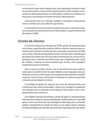 62
Gestão da cadeia de suprimentos
nomicamente viável. Não é habitual que uma organização considere todos
os seus fornecedores nesse nível de relacionamento. Como também, os for-
necedores selecionados devem ser estimulados a realizar seus melhores es-
forços para a manutenção e fortalecimento do relacionamento.
Uma parceria deve ser cultivada, avaliada e reavaliada continuamente
entre os membros de uma cadeia de suprimentos.
A nomenclatura usual da cadeia de suprimentos para a sistemática e prá-
ticas da gestão do relacionamento com fornecedores é Supplier Relationship
Management (SRM).
Gestão de clientes
O Customer Relationship Management (CRM), gestão do relacionamento
com clientes, segue filosofia similar ao SRM em relação à reestruturação ne-
cessária junto a clientes membros de uma cadeia. Mas, opostamente ao SRM,
traz consigo a ideia de perda quando envolve a decisão sobre a identificação
dos potenciais clientes por meio da análise de limitações de recursos da or-
ganização para o atendimento diferenciado, que é viabilizado pela criação
de modelos e sistemas de relacionamento que, de fato, criem vantagens
competitivas para os envolvidos.
Não se trata de escolher clientes, mas sim de determinar quais serão fo-
cados para o estabelecimento de ações voltadas a uma integração mais pro-
funda de sistemas de informações e de avaliação de desempenho. A identifi-
cação dos clientes-chave, normalmente é baseada nos volumes negociados
e no potencial estratégico do cliente.
A estratégia de gestão de negócios por meio do relacionamento com
o cliente permite maior lucratividade e ganhos em vantagem competitiva,
com destaque para a utilização da tecnologia de informação e para a inte-
gração de pessoas e processos.
Com objetivo principal de otimizar a gestão de todos os relacionamentos,
incluindo consumidores e canais de distribuição, o CRM não deve ser entendido
apenas como uma ferramenta da tecnologia da informação, pois sua filosofia
enfatiza o atendimento ao cliente em todas as suas etapas, desde o primeiro
contato(portelefone,porexemplo),passandopelanegociação,atéopós-venda.
Este material é parte integrante do acervo do IESDE BRASIL S.A.,
mais informações www.iesde.com.br
 