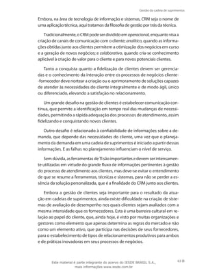 Gestão da cadeia de suprimentos
63
Embora, na área de tecnologia de informação e sistemas, CRM seja o nome de
uma aplicação técnica, aqui tratamos da filosofia de gestão por trás da técnica.
Tradicionalmente,oCRMpodeserdivididoemoperacional,enquantovisaa
criação de canais de comunicação com o cliente; analítico, quando as informa-
ções obtidas junto aos clientes permitem a otimização dos negócios em curso
e a geração de novos negócios; e colaborativo, quando cria-se conhecimento
aplicável à criação de valor para o cliente e para novos potenciais clientes.
Tanto a conquista quanto a fidelização de clientes devem ser gerencia-
das e o conhecimento da interação entre os processos de negócios cliente-
-fornecedor deve nortear a criação ou o aprimoramento de soluções capazes
de atender às necessidades do cliente integralmente e de modo ágil, único
ou diferenciado, elevando a satisfação no relacionamento.
Um grande desafio na gestão de clientes é estabelecer comunicação con-
tínua, que permite a identificação em tempo real das mudanças de necessi-
dades, permitindo a rápida adequação dos processos de atendimento, assim
fidelizando e conquistando novos clientes.
Outro desafio é relacionado à confiabilidade de informações sobre a de-
manda, que depende das necessidades do cliente, uma vez que o planeja-
mento da demanda em uma cadeia de suprimentos é iniciado a partir dessas
informações. E as falhas no planejamento influenciam o nível de serviço.
Sem dúvida, as ferramentas deTI são importantes e devem ser intensamen-
te utilizadas em virtude do grande fluxo de informações pertinentes à gestão
do processo de atendimento aos clientes, mas deve-se evitar o entendimento
de que se resume a ferramentas, técnicas e sistemas, para não se perder a es-
sência da solução personalizada, que é a finalidade do CRM junto aos clientes.
Embora a gestão de clientes seja importante para o resultado da atua-
ção em cadeias de suprimentos, ainda existe dificuldade na criação de siste-
mas de avaliação de desempenho nos quais clientes sejam avaliados com a
mesma intensidade que os fornecedores. Esta é uma barreira cultural em re-
lação ao papel do cliente, que, ainda hoje, é visto por muitas organizações e
gestores como elemento que apenas determina as regras do mercado e não
como um elemento ativo, que participa nas decisões de seus fornecedores,
para o estabelecimento de tipos de relacionamentos produtivos para ambos
e de práticas inovadoras em seus processos de negócios.
Este material é parte integrante do acervo do IESDE BRASIL S.A.,
mais informações www.iesde.com.br
 