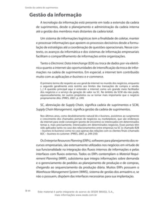 64
Gestão da cadeia de suprimentos
Gestão da informação
A tecnologia da informação está presente em toda a extensão da cadeia
de suprimentos, desde o planejamento e administração da cadeia interna
até a gestão dos membros mais distantes da cadeia total.
Um sistema de informações logísticas tem a finalidade de coletar, manter
e processar informações que apoiem os processos decisórios desde a formu-
lação de estratégias até a coordenação de questões operacionais. Nesse con-
texto, os avanços da informática e dos sistemas de informação empresariais
facilitam o compartilhamento de informações entre organizações.
Tanto o Electronic Data Interchange (EDI) ou troca de dados por via eletrô-
nica quanto a internet são oportunidades de intensificação da troca de infor-
mações na cadeia de suprimentos. Em especial, a internet tem contribuído
muito com as aplicações e-business e e-commerce.
O primeiro termo diz respeito ao uso geral da internet no mundo dos negócios, enquanto
o segundo geralmente está restrito aos limites das transações de compra e venda.
[...] A questão principal aqui é entender a internet como um grande meio facilitador
dos negócios e a serviço da geração de valor na SC. No âmbito da SCM ela não pode,
equivocadamente, ter outros propósitos ou se tornar mais importante que o negócio
propriamente dito. (PIRES, 2007, p. 249)
SC, abreviação de Supply Chain, significa cadeia de suprimentos e SCM,
Supply Chain Management, significa gestão da cadeia de suprimentos.
Nos últimos anos, como desdobramento natural do e-business, assistimos ao surgimento
e crescimento dos chamados portais de negócios ou marketplaces, que são endereços
da internet para onde convergem (ponto de encontro) os interessados em determinados
temas e, mais precisamente, interessados em determinados negócios. Esses portais têm
sido aplicados tanto no caso dos relacionamentos entre empresas na SC (o chamado B2B
– business to business) como no caso apenas das relações com os clientes finais (chamado
B2C – business to customer. (PIRES, 2007, p. 249-250)
OsEnterpriseResourcesPlanning(ERPs),softwaresparaplanejamentodosre-
cursos empresariais, são extensamente utilizados nos negócios em virtude de
sua funcionalidade na integração dos fluxos internos de informações e pelas
interfaces com fluxos externos. Todos os ERPs contemplam o Material Requi-
rement Planning (MRP), subsistema que integra informações sobre demanda
e o gerenciamento de pedidos ao planejamento de produção e de compras,
chegando ao sequenciamento da produção diária. Muitos ERPs possuem o
Warehouse Management System (WMS), sistema de gestão dos armazéns e, se
não o possuem, dispõem das interfaces necessárias para sua implantação.
Este material é parte integrante do acervo do IESDE BRASIL S.A.,
mais informações www.iesde.com.br
 