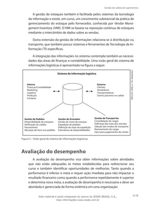 Gestão da cadeia de suprimentos
65
A gestão de estoques também é facilitada pelos sistemas da tecnologia
da informação e existe, em curso, um crescimento substancial da prática de
gerenciamento do estoque pelo fornecedor, conhecida por Vendor Mana-
gement Inventory (VMI). O VMI se baseia na reposição contínua de estoques
mediante o intercâmbio de dados sobre as vendas.
Outra extensão da gestão de informações relaciona-se à distribuição ou
transporte, que também possui sistemas e ferramentas de Tecnologia da In-
formação (TI) específicas.
A integração das informações no sistema contempla também as necessi-
dades das áreas de finanças e contabilidade. Uma visão geral do sistema de
informações logísticas é apresentada na figura a seguir.
Interna
Finanças/Contabilidade
Marketing
Logística
Produção
Compras
Externa
Clientes
Vendedores
Transportadoras
Outros parceiros na cadeia
Gestão de Pedidos
Disponibilidade de estoques
Verificação de crédito
Faturamento
Alocação de itens nos pedidos
Gestão do Armazém
Gestão de níveis de estoque
Expedição de pedidos
Definição de rotas da expedição
Estimativas de disponibilidades
Gestão de Transportes
Consolidação de cargas
Definição das rotas dos veículos
Seleção dos modos de transporte
Rastreamento de cargas
Input para pagamentos de contas
Sistema de informação logística
(BALLOU,2006.p.134.Adaptado.)
Figura 5 – Visão geral do sistema de informações logísticas.
Avaliação do desempenho
A avaliação do desempenho visa obter informações sobre atividades
que não estão adequadas às metas estabelecidas para redirecionar seu
curso e também identificar oportunidades de melhorias. Tanto quando a
performance é inferior à meta e requer ação imediata para não impactar o
resultado financeiro como quando a performance repetidamente é superior
e determina nova meta, a avaliação de desempenho é necessária e deve ser
abordada e gerenciada de forma sistêmica em uma organização.
Este material é parte integrante do acervo do IESDE BRASIL S.A.,
mais informações www.iesde.com.br
 