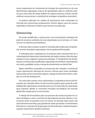 Gestão da cadeia de suprimentos
69
ocorre exatamente um movimento de imitação do concorrente ou de uma
determinada organização. Trata-se de aprendizado sobre as melhores práti-
cas que outros elos da cadeia realizam em algum processo, sempre visando
melhoria nos processos e a obtenção de vantagem competitiva sustentável.
As práticas aplicadas em cadeias de suprimentos mais conhecidas no
mercado são outsourcing e postponement. Existem alguns casos de sucesso
explorados na literatura moderna que ilustram sua aplicação.
Outsourcing
De modo simplificado, o outsourcing é uma terceirização estratégica de
parte do processo produtivo de uma organização ou de serviços e é muito
comum na indústria automobilística.
A decisão sobre comprar ou fazer é norteada pela análise das competên-
cias centrais da própria organização e do seu potencial fornecedor.
A motivação para a realização de um processo dessa natureza deve ser a
maximização do retorno dos investimentos, de modo a manter o foco da orga-
nização em seus negócios e processos principais. A“transferência”de ativida-
desparaumfornecedorqualificadoecapacitadovisamelhorarodesempenho
em custos, qualidade, serviço e tempo de atendimento ao cliente final.
Alguns benefícios associados ao outsourcing são: redução e controle de
custos operacionais, liberação de recursos internos para outras atividades
relacionadas ao foco central do negócio, redução do lead-time interno, redu-
ção no custo de produção etc.
Por outro lado, existem riscos relacionados à competência técnica do for-
necedor, por exemplo: falhas no fornecimento podem gerar perda de credi-
bilidade das organizações envolvidas junto ao mercado, falta de capacitação
para respostas rápidas às crescentes inovações tecnológicas do mercado
global abre espaço para os concorrentes.
A seleção de fornecedores para um processo de outsourcing deve ter ca-
ráter estratégico e visar o aumento de desempenho perante clientes e con-
correntes tanto no presente como no futuro. As decisões desse porte não
são facilmente revertidas, pois geralmente estão associadas a investimentos
financeiros e contratos de longo prazo, de tal modo que a implementação e
a gestão representam desafios contínuos.
Este material é parte integrante do acervo do IESDE BRASIL S.A.,
mais informações www.iesde.com.br
 