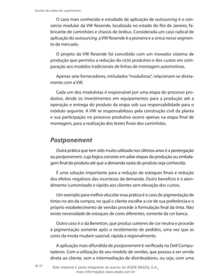 70
Gestão da cadeia de suprimentos
O caso mais conhecido e estudado de aplicação de outsourcing é o con-
sórcio modular da VW Resende, localizada no estado do Rio de Janeiro, fa-
bricante de caminhões e chassis de ônibus. Considerada um caso radical de
aplicação do outsourcing, aVW Resende é a pioneira e a única nesse segmen-
to de mercado.
O projeto da VW Resende foi concebido com um inovador sistema de
produção que permitiu a redução do ciclo produtivo e dos custos em com-
paração aos modelos tradicionais de linhas de montagem automotivas.
Apenas sete fornecedores, intitulados“modulistas”, relacionam-se direta-
mente com a VW.
Cada um dos modulistas é responsável por uma etapa do processo pro-
dutivo, desde os investimentos em equipamentos para a produção até a
operação e entrega do produto da etapa sob sua responsabilidade para o
módulo seguinte. A VW se responsabilizou pela construção civil da planta
e sua participação no processo produtivo ocorre apenas na etapa final de
montagem, para a realização dos testes finais dos caminhões.
Postponement
Outra prática que tem sido muito utilizada nos últimos anos é a postergação
ou postponement, cuja lógica consiste em adiar etapas da produção ou embala-
gem final do produto até que a demanda exata do produto seja conhecida.
É uma solução importante para a redução de estoques finais e redução
dos efeitos negativos das incertezas da demanda. Outro benefício é o aten-
dimento customizado e rápido aos clientes sem elevação dos custos.
Um exemplo para melhor elucidar essa prática é o caso de pigmentação de
tintas no ato da compra, no qual o cliente escolhe a cor de sua preferência e o
próprio estabelecimento de vendas procede à formulação final da tinta. Não
existe necessidade de estoques de cores diferentes, somente da cor banca.
Outro caso é o da Benetton, que produz suéteres de cor neutra e procede
à pigmentação somente após o recebimento de pedidos, uma vez que as
cores da moda mudam sazonal, rápida e regionalmente.
A aplicação mais difundida de postponement é verificada na Dell Compu-
tadores. Com a utilização de seu modelo de vendas, que passou a ser venda
direta ao cliente, sem a intermediação de distribuidores, ou seja, com uma
Este material é parte integrante do acervo do IESDE BRASIL S.A.,
mais informações www.iesde.com.br
 