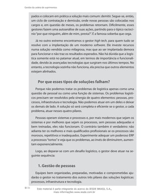 72
Gestão da cadeia de suprimentos
pados e colocam em prática a solução mais comum: demitir. Segue-se, então,
um ciclo de contratação e demissão, onde novas pessoas são colocadas nos
cargos e, em questão de meses, os problemas retornam. Dificilmente, esses
gestores fazem uma autoanálise de suas ações, partindo para o típico raciocí-
nio“por que ninguém, além de mim, presta?”. É a famosa soberba que cega.
Já no outro extremo encontramos o gestor high tech, para quem tudo se
resolve com a implantação de um moderno software. Ele investe recursos
numa solução vendida como milagrosa, mas que ao ser implantada demora
para funcionar e não traz os resultados esperados. Não há dúvida que a logís-
tica somente está no patamar atual, em termos de importância e funcionali-
dade, devido às avançadas tecnologias que surgiram nos últimos tempos. No
entanto, a tecnologia sozinha não funciona, ela precisa que outros elementos
estejam alinhados.
Por que esses tipos de soluções falham?
Porque não podemos tratar os problemas de logística apenas como uma
questão de pessoal ou como uma função de sistemas. Os problemas logísti-
cos precisam ser resolvidos pela sinergia de quatro elementos: pessoas, pro-
cessos, infraestrutura e tecnologia. Não podemos atuar em um deles e deixar
os demais de lado. A solução só será completa e eficiente se o gestor, a cada
problema, atuar nesses quatro pilares.
Pessoas operam sistemas e processos e, por mais modernos que sejam os
sistemas e por melhores que sejam os processos, sem pessoas adequadas e
bem treinadas, eles não funcionam. O contrário também é verdadeiro: não
adianta ter os melhores e mais qualificados profissionais se os processos são
morosos, repetitivos e inadequados. Experimente adequar um poderoso ERP
a processos“tortos”e veja que os problemas, ao invés de diminuírem, aumen-
tam exponencialmente.
Logo, ao deparar-se com um desafio logístico, o gestor deve atuar na se-
guinte sequência:
1.	Gestão de pessoas
Equipes bem organizadas, preparadas, motivadas e comprometidas aju-
darão o gestor no tratamento dos outros três pilares das soluções logísticas:
processos, infraestrutura e tecnologia.
Este material é parte integrante do acervo do IESDE BRASIL S.A.,
mais informações www.iesde.com.br
 