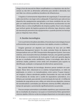 74
Gestão da cadeia de suprimentos
chega a hora de executá-los faltam empilhadeiras e os depósitos não são fun-
cionais ou não têm as dimensões suficientes para atender à demanda. Isso
sem falar nos crônicos problemas brasileiros de infraestrutura.
A logística é extremamente dependente de organização. É necessário que
cada coisa tenha o seu lugar certo e adequado. É importante que cada serviço
disponha dos equipamentos apropriados e em boas condições de uso. Ima-
gine um tradicional final de mês, 30% do faturamento acontecendo nos três
últimos dias e a única empilhadeira da empresa quebra. Essa é uma situação
que nenhum gestor de logística gostaria de enfrentar, logo, devemos cuidar
da manutenção preventiva dos equipamentos e, quando possível, ter backups
para as máquinas mais críticas.
4.	Gestão tecnológica
Comosprimeirostrêspilaresatendidos,éhoradeatuarnatecnologiaebuscar
as ferramentas que tornarão os processos mais rápidos, enxutos e confiáveis.
Imagine gerenciar um depósito com centenas de skus sem um WMS
(Warehouse Management System). Ou ainda controlar fretes de dezenas de
transportadoras sem umTMS (TransportationManagementSystem). Sem esses
sistemas, seria necessário diversas atividades manuais, uma grande quantida-
de de tempo e o envolvimento de muita gente. E tudo sem garantia alguma
de que os resultados serão satisfatórios. Graças à tecnologia, além das fer-
ramentas citadas, podemos contar ainda com simuladores para suporte na
identificação, avaliação e comparação de alternativas operacionais.
Mas quando falamos de tecnologia, devemos pensar também em auto-
mação. Nesse item, relacionam-se as esteiras transportadoras, os robôs de
paletização, os sorters e os transelevadores, entre outros. É quase impossí-
vel imaginar a Natura atendendo pedidos fracionados de suas mais de 600
mil consultoras de vendas sem o auxílio de separadores automáticos. Já a
Infraero, por exemplo, para atender à movimentação de mais de 1,2 milhão de
toneladas de carga aérea ao ano, utiliza, em vários de seus depósitos, sistemas
de transelevadores controlados por eficientes sistemas de WMS, reduzindo o
tempo de operação e aumentando significativamente sua precisão.
Procure sempre automatizar as atividades repetitivas, que costumam retar-
dar os resultados da empresa e nas quais os investimentos feitos apresentem
retornos rápidos. Informe-se das tecnologias disponíveis no mercado e veja se
Este material é parte integrante do acervo do IESDE BRASIL S.A.,
mais informações www.iesde.com.br
 