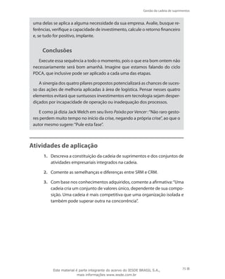 Gestão da cadeia de suprimentos
75
uma delas se aplica a alguma necessidade da sua empresa. Avalie, busque re-
ferências, verifique a capacidade de investimento, calcule o retorno financeiro
e, se tudo for positivo, implante.
Conclusões
Execute essa sequência a todo o momento, pois o que era bom ontem não
necessariamente será bom amanhã. Imagine que estamos falando do ciclo
PDCA, que inclusive pode ser aplicado a cada uma das etapas.
A sinergia dos quatro pilares propostos potencializará as chances de suces-
so das ações de melhoria aplicadas à área de logística. Pensar nesses quatro
elementos evitará que suntuosos investimentos em tecnologia sejam desper-
diçados por incapacidade de operação ou inadequação dos processos.
E como já dizia Jack Welch em seu livro Paixão por Vencer :“Não raro gesto-
res perdem muito tempo no início da crise, negando a própria crise”, ao que o
autor mesmo sugere:“Pule esta fase”.
Atividades de aplicação
1.	 Descreva a constituição da cadeia de suprimentos e dos conjuntos de
atividades empresariais integrados na cadeia.
2.	 Comente as semelhanças e diferenças entre SRM e CRM.
3.	 Com base nos conhecimentos adquiridos, comente a afirmativa:“Uma
cadeia cria um conjunto de valores único, dependente de sua compo-
sição. Uma cadeia é mais competitiva que uma organização isolada e
também pode superar outra na concorrência”.
Este material é parte integrante do acervo do IESDE BRASIL S.A.,
mais informações www.iesde.com.br
 