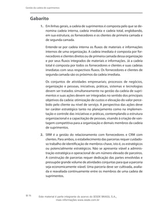 76
Gestão da cadeia de suprimentos
Gabarito
1.	 Em linhas gerais, a cadeia de suprimentos é composta pelo que se de-
nomina cadeia interna, cadeia imediata e cadeia total, englobando,
em sua estrutura, os fornecedores e os clientes de primeira camada e
de segunda camada.
	 Entende-se por cadeia interna os fluxos de materiais e informações
internos de uma organização. A cadeia imediata é composta por for-
necedores e clientes diretos ou de primeira camada dessa organização
e por seus fluxos integrados de materiais e informações. Já a cadeia
total é composta por todos os fornecedores e clientes e suas cadeias
imediatas com seus respectivos fluxos. Os fornecedores e clientes de
segunda camada são os próximos da cadeia imediata.
	 Os conjuntos de atividades empresariais; processos de negócios,
organização e pessoas, iniciativas, práticas, sistemas e tecnologias
devem ser tratados simultaneamente na gestão da cadeia de supri-
mentos e suas ações devem ser integradas no sentido dos principais
objetivos da cadeia: otimização de custos e elevação do valor perce-
bido pelo cliente ou nível de serviço. A perspectiva das ações deve
ter caráter estratégico tanto no planejamento como na implemen-
tação e controle das iniciativas e práticas, contemplando a estrutura
organizacional e a capacitação de pessoas, visando à criação de van-
tagem competitiva para a organização e demais membros da cadeia
de suprimentos.
2.	 SRM é a gestão do relacionamento com fornecedores e CRM com
clientes. Para ambos, o estabelecimento das parcerias requer cuidado-
so trabalho de identificação de membros-chave, isto é, os estratégicos
ou potencialmente estratégicos. Não se apresenta viável a adminis-
tração estratégica e operacional de um número elevado de parceiros.
A construção de parcerias requer dedicação das partes envolvidas e
pressupõe grande volume de atividades conjuntas para que a parceria
seja economicamente viável. Uma parceria deve ser cultivada, avalia-
da e reavaliada continuamente entre os membros de uma cadeia de
suprimentos.
Este material é parte integrante do acervo do IESDE BRASIL S.A.,
mais informações www.iesde.com.br
 