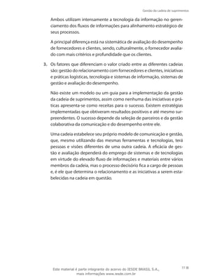 Gestão da cadeia de suprimentos
77
	 Ambos utilizam intensamente a tecnologia da informação no geren-
ciamento dos fluxos de informações para alinhamento estratégico de
seus processos.
	 A principal diferença está na sistemática de avaliação do desempenho
de fornecedores e clientes, sendo, culturalmente, o fornecedor avalia-
do com mais critérios e profundidade que os clientes.
3.	 Os fatores que diferenciam o valor criado entre as diferentes cadeias
são: gestão do relacionamento com fornecedores e clientes, iniciativas
e práticas logísticas, tecnologia e sistemas de informação, sistemas de
gestão e avaliação do desempenho.
	 Não existe um modelo ou um guia para a implementação da gestão
da cadeia de suprimentos, assim como nenhuma das iniciativas e prá-
ticas apresenta-se como receitas para o sucesso. Existem estratégias
implementadas que obtiveram resultados positivos e até mesmo sur-
preendentes. O sucesso depende da seleção de parceiros e da gestão
colaborativa da comunicação e do desempenho entre ele.
	 Uma cadeia estabelece seu próprio modelo de comunicação e gestão,
que, mesmo utilizando das mesmas ferramentas e tecnologias, terá
pessoas e visões diferentes de uma outra cadeia. A eficácia de ges-
tão e avaliação dependerá do emprego de sistemas e de tecnologias
em virtude do elevado fluxo de informações e materiais entre vários
membros da cadeia, mas o processo decisório fica a cargo de pessoas
e, é ele que determina o relacionamento e as iniciativas a serem esta-
belecidas na cadeia em questão.
Este material é parte integrante do acervo do IESDE BRASIL S.A.,
mais informações www.iesde.com.br
 