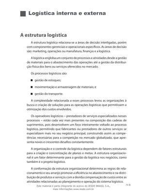 Logística interna e externa
A estrutura logística
A estrutura logística relaciona-se a áreas de decisão interligadas, porém
com componentes gerenciais e operacionais específicos. As áreas de decisão
são: marketing, operações ou manufatura, finanças e a logística.
A logística engloba um conjunto de processos e atividades desde a gestão
de materiais para o abastecimento das operações até a gestão da distribui-
ção física dos bens ou serviços oferecidos no mercado.
Os processos logísticos são:
gestão de estoques;
movimentação e armazenagem de materiais; e
gestão do transporte.
A complexidade relacionada a esses processos levou as organizações à
busca e criação de soluções para as operações logísticas que permitissem a
otimização dos custos envolvidos.
Os operadores logísticos – prestadores de serviços especializados nesses
processos – estão cada vez mais presentes na composição das cadeias de
suprimentos, pois desenvolvem um foco inteiramente voltado ao processo
logístico, permitindo que fabricantes ou prestadores de outros serviços se
especializem mais no seu negócio principal, construindo assim as compe-
tências necessárias para a competição no mercado globalizado, que apre-
senta novos e crescentes desafios constantemente.
A organização e o controle da logística dependem de fatores estruturais
para a criação e concretização de planos e metas. A estrutura organizacio-
nal é um fator determinante para a gestão da logística nos negócios, como
também é o projeto logístico.
A conformação da estrutura organizacional determina as regras de rela-
cionamento e seu arranjo promove a eficiência no abastecimento e na distri-
buição de produtos e serviços com a devida compensação de custos entre as
atividades relacionadas ao planejamento e operação do sistema logístico.
79Este material é parte integrante do acervo do IESDE BRASIL S.A.,
mais informações www.iesde.com.br
 