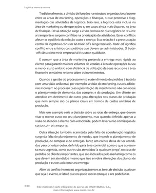 80
Logística interna e externa
Tradicionalmente, a divisão de funções na estrutura organizacional ocorre
entre as áreas de marketing, operações e finanças, o que promove a frag-
mentação das atividades da logística. Não raro, a logística está inclusa na
área de marketing ou de operações e, em casos ainda mais díspares, na área
de finanças. Dessa situação surge a visão errônea de que logística se resume
a transporte e surgem conflitos na priorização de atividades. Esses conflitos
afetam o equilíbrio da relação custo e serviço. Essa relação é a preocupação
central da logística e consiste no trade-off a ser gerenciado. Trade-off significa
conflito entre critérios competitivos que devem ser administrados. O trade-
-off clássico no meio empresarial é custo e qualidade.
É comum que a área de marketing pretenda a entrega mais rápida ao
cliente para garantir maiores volumes de vendas; a área de operações busca
o menor custo unitário com eficiência de utilização de seus recursos e a área
financeira o máximo retorno sobre os investimentos.
Quando a gestão do processamento e atendimento de pedidos é tratada
com uma visão unilateral, por exemplo, a visão do marketing, custos adicio-
nais incorrem no processo caso a priorização de atendimento não considere
o planejamento de demanda, das compras e da produção. Um cliente ser
atendido em detrimento de outro gera alterações nos planos de produção
que nem sempre são os planos ideais em termos de custos unitários de
produção.
Mais um exemplo seria a decisão sobre as rotas de entrega, que devem
visar o menor custo no seu planejamento, mas quando definida apenas a
visão de atender o cliente com velocidade, podem levar à não otimização de
custos com o transporte.
Outra situação também acarretada pela falta de coordenação logística
surge da falta de planejamento de vendas, que impede o planejamento de
produção, de compras e de entregas. Tanto um cliente deixa de ser atendi-
dos para priorizar outro, definido pela área comercial como o que apresen-
ta mais urgência, como outros são atendidos “a qualquer preço”, no caso de
pedidos de clientes importantes, que são indicados pelo marketing como os
que devem ser atendidos mesmo que isso envolva alterações dos planos de
produção e custos adicionais na entrega.
Alémdoconflitointernonaorganizaçãoentreasáreasdedecisão,qualquer
que seja o evento, o fato é que ora pode sobrar estoque e ora pode faltar.
Este material é parte integrante do acervo do IESDE BRASIL S.A.,
mais informações www.iesde.com.br
 