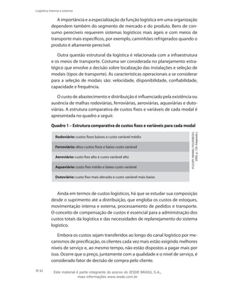 82
Logística interna e externa
A importância e a especialização da função logística em uma organização
dependem também do segmento de mercado e do produto. Bens de con-
sumo perecíveis requerem sistemas logísticos mais ágeis e com meios de
transporte mais específicos, por exemplo, caminhões refrigerados quando o
produto é altamente perecível.
Outra questão estrutural da logística é relacionada com a infraestrutura
e os meios de transporte. Costuma ser considerada no planejamento estra-
tégico que envolve a decisão sobre localização das instalações e seleção de
modais (tipos de transporte). As características operacionais a se considerar
para a seleção de modais são: velocidade, disponibilidade, confiabilidade,
capacidade e frequência.
O custo de abastecimento e distribuição é influenciado pela existência ou
ausência de malhas rodoviárias, ferroviárias, aeroviárias, aquaviárias e duto-
viárias. A estrutura comparativa de custos fixos e variáveis de cada modal é
apresentada no quadro a seguir.
Quadro 1 – Estrutura comparativa de custos fixos e variáveis para cada modal
Rodoviário: custos fixos baixos e custo variável médio
Ferroviário: altos custos fixos e baixo custo variável
Aeroviário: custo fixo alto e custo variável alto
Aquaviário: custo fixo médio e baixo custo variável
Dutoviário: custo fixo mais elevado e custo variável mais baixo
(FLEURY;WANKE;FIGUEIREDO,
2000,p.129.Adaptado.)
Ainda em termos de custos logísticos, há que se estudar sua composição
desde o suprimento até a distribuição, que engloba os custos de estoques,
movimentação interna e externa, processamento de pedidos e transporte.
O conceito de compensação de custos é essencial para a administração dos
custos totais da logística e das necessidades de replanejamento do sistema
logístico.
Embora os custos sejam transferidos ao longo do canal logístico por me-
canismos de precificação, os clientes cada vez mais estão exigindo melhores
níveis de serviço e, ao mesmo tempo, não estão dispostos a pagar mais por
isso. Ocorre que o preço, juntamente com a qualidade e o nível de serviço, é
considerado fator de decisão de compra pelo cliente.
Este material é parte integrante do acervo do IESDE BRASIL S.A.,
mais informações www.iesde.com.br
 
