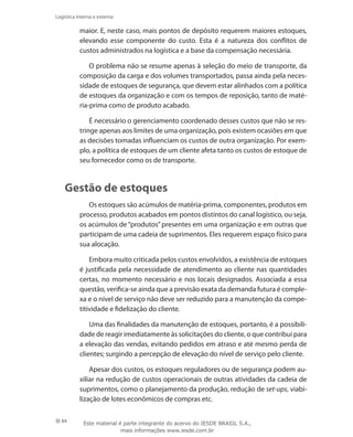 84
Logística interna e externa
maior. E, neste caso, mais pontos de depósito requerem maiores estoques,
elevando esse componente do custo. Esta é a natureza dos conflitos de
custos administrados na logística e a base da compensação necessária.
O problema não se resume apenas à seleção do meio de transporte, da
composição da carga e dos volumes transportados, passa ainda pela neces-
sidade de estoques de segurança, que devem estar alinhados com a política
de estoques da organização e com os tempos de reposição, tanto de maté-
ria-prima como de produto acabado.
É necessário o gerenciamento coordenado desses custos que não se res-
tringe apenas aos limites de uma organização, pois existem ocasiões em que
as decisões tomadas influenciam os custos de outra organização. Por exem-
plo, a política de estoques de um cliente afeta tanto os custos de estoque de
seu fornecedor como os de transporte.
Gestão de estoques
Os estoques são acúmulos de matéria-prima, componentes, produtos em
processo, produtos acabados em pontos distintos do canal logístico, ou seja,
os acúmulos de “produtos” presentes em uma organização e em outras que
participam de uma cadeia de suprimentos. Eles requerem espaço físico para
sua alocação.
Embora muito criticada pelos custos envolvidos, a existência de estoques
é justificada pela necessidade de atendimento ao cliente nas quantidades
certas, no momento necessário e nos locais designados. Associada a essa
questão, verifica-se ainda que a previsão exata da demanda futura é comple-
xa e o nível de serviço não deve ser reduzido para a manutenção da compe-
titividade e fidelização do cliente.
Uma das finalidades da manutenção de estoques, portanto, é a possibili-
dade de reagir imediatamente às solicitações do cliente, o que contribui para
a elevação das vendas, evitando pedidos em atraso e até mesmo perda de
clientes; surgindo a percepção de elevação do nível de serviço pelo cliente.
Apesar dos custos, os estoques reguladores ou de segurança podem au-
xiliar na redução de custos operacionais de outras atividades da cadeia de
suprimentos, como o planejamento da produção, redução de set-ups, viabi-
lização de lotes econômicos de compras etc.
Este material é parte integrante do acervo do IESDE BRASIL S.A.,
mais informações www.iesde.com.br
 