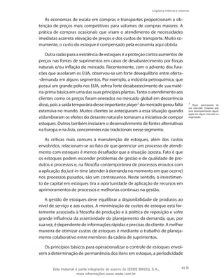 Logística interna e externa
85
As economias de escala em compras e transportes proporcionam a ob-
tenção de preços mais competitivos para volumes de compras maiores. A
prática de compras ocasionais que visam o atendimento de necessidades
imediatas acarreta elevação de preços e dos custos de transporte. Muito co-
mumente, o custo do estoque é compensado pela economia aqui obtida.
Outra razão para a existência de estoques é a proteção contra aumentos de
preços nas fontes de suprimentos em casos de desabastecimento por forças
naturais e/ou inflação do mercado. Recentemente, com o advento dos fura-
cões que assolaram os EUA, observou-se um forte desequilíbrio entre oferta-
-demanda em alguns segmentos. Por exemplo, a indústria petroquímica, que
possui um grande polo nos EUA, sofreu forte desabastecimento de sua maté-
ria-prima básica em uma das suas principais plantas.Tanto o atendimento aos
clientes como os preços foram onerados no mercado global em decorrência
disso, pois a saída temporária desse importante player1
do mercado gerou falta
extensiva no mundo. Muitos clientes se anteciparam a essa situação quando
vislumbraram os efeitos do desastre natural e tomaram a iniciativa de compor
estoques. Outros também iniciaram o desenvolvimento de fontes alternativas
na Europa e na Ásia, concorrentes não tradicionais nesse segmento.
As críticas mais comuns à manutenção de estoques, além dos custos
envolvidos, relacionam-se ao fato de que gerenciar um processo de atendi-
mento com estoques é menos desafiador que a situação oposta. Fato é que
os estoques podem esconder problemas de gestão e de qualidade de pro-
dutos e processos e, na filosofia contemporânea de processos enxutos com
a aplicação do just-in-time (atender à demanda no momento em que ocorre)
nos processos puxados, são um contrassenso. Neste sentido, o investimen-
to de capital em estoques tira a oportunidade de aplicação de recursos em
aprimoramentos de processos e melhorias contínuas na gestão.
A gestão de estoques deve equilibrar a disponibilidade de produtos ao
nível de serviço e aos custos. A minimização de custos de estoque está for-
temente associada à filosofia de produção e à política de reposição e sofre
grande influência da assertividade do planejamento da demanda, que, por
sua vez, é dependente de informações rápidas e precisas do cliente. A melhor
maneira de otimizar custos de estoques é mediante o trabalho de planeja-
mento colaborativo entre membros da cadeia de suprimentos.
Os princípios básicos para operacionalizar o controle de estoques envol-
vem a determinação de permanência dos itens em estoque, a periodicidade
1
Player: participante de
um mercado. Empresa que
está desempenhando algum
papel em algum mercado ou
negociação.
Este material é parte integrante do acervo do IESDE BRASIL S.A.,
mais informações www.iesde.com.br
 