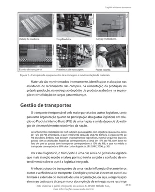 Logística interna e externa
87
.
Pallets de madeira. Empilhadeira.
Prateleiras de estocagem.Esteira de transporte.
Caixas reutilizáveis.
Ponte rolante.
VascoNeves.
IstockPhoto.
Rako.
IstockPhoto.
IstockPhoto.
IstockPhoto.
Figura 1 – Exemplos de equipamentos de estocagem e movimentação de materiais.
Materiais são movimentados internamente, identificados e alocados nas
atividades de recebimento das compras, na alimentação da produção, na
própria produção, na entrega ao depósito de produto acabado e na separa-
ção e consolidação de cargas para embarque.
Gestão de transportes
O transporte é responsável pela maior parcela dos custos logísticos, tanto
para uma organização quanto na participação dos gastos logísticos em rela-
ção ao Produto Interno Bruto (PIB) de uma nação, e ainda depende do está-
gio de desenvolvimento econômico da nação.
Levantamentos realizados nos EUA indicam que os gastos com logística equivalem a cerca
de 10% do PIB americano, o que representa cerca de US$700 bilhões, o equivalente ao
PIB brasileiro. Embora não existam levantamentos específicos, estima-se que no Brasil os
gastos com as atividades logísticas correspondam a cerca de 17% do PIB, com base no
fato de que os gastos com transporte correspondem a 10% do PIB, e que na média o
transporte corresponde a 60% dos custos logísticos. (Fleury, 2000, p. 30)
Por essa magnitude, o transporte é uma das áreas de gestão da logística
que mais atenção recebe e talvez por isso tenha surgido a confusão de en-
tendimento sobre o que é a logística integrada.
A infraestrutura de transportes de uma nação influencia diretamente os
custos e a eficiência do transporte. Condições precárias elevam os custos ou
limitam a extensão do mercado de uma organização, ou seja, a organização
eleva seu custo para alcançar maior abrangência de entregas ou se restringe
Este material é parte integrante do acervo do IESDE BRASIL S.A.,
mais informações www.iesde.com.br
 