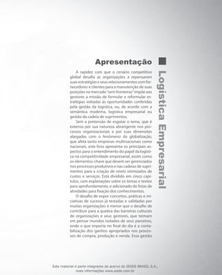 LogísticaEmpresarial
Apresentação
A rapidez com que o cenário competitivo
global desafia as organizações a repensarem
suas estratégias e seus relacionamentos com for-
necedores e clientes para a manutenção de suas
posições no mercado“sem fronteiras”impõe aos
gestores a missão de formular e reformular es-
tratégias voltadas às oportunidades conferidas
pela gestão da logística, ou, de acordo com a
semântica moderna, logística empresarial ou
gestão da cadeia de suprimentos.
Sem a pretensão de esgotar o tema, que é
extenso por sua natureza abrangente nos pro-
cessos organizacionais e por suas dimensões
alargadas com o fenômeno da globalização,
que afeta tanto empresas multinacionais como
nacionais, este livro apresenta os principais as-
pectos para o entendimento do papel da logísti-
ca na competitividade empresarial, assim como
os elementos-chave que devem ser gerenciados
nos processos produtivos e nas cadeias de supri-
mentos para a criação de níveis otimizados de
custos e serviços. Está dividido em cinco capí-
tulos, com explanações sobre os temas e textos
para aprofundamento, e adicionado de listas de
atividades para fixação dos conhecimentos.
O desafio de expor conceitos, práticas e ini-
ciativas de sucesso já testadas e validadas por
muitas organizações é menor que o desafio de
contribuir para a quebra das barreiras culturais
de organizações e seus gestores, que teimam
em pensar mundos isolados de seus parceiros,
onde o que importa no final do dia é a conta-
bilização dos ganhos apropriados nos proces-
sos de compra, produção e venda. Essa gestão
Este material é parte integrante do acervo do IESDE BRASIL S.A.,
mais informações www.iesde.com.br
 