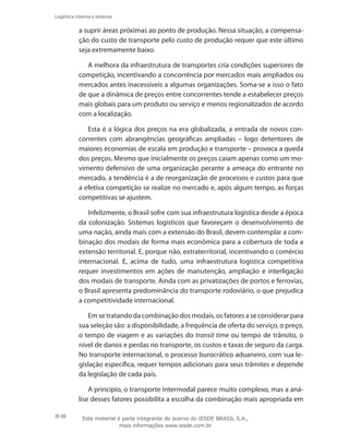 88
Logística interna e externa
a suprir áreas próximas ao ponto de produção. Nessa situação, a compensa-
ção do custo de transporte pelo custo de produção requer que este último
seja extremamente baixo.
A melhora da infraestrutura de transportes cria condições superiores de
competição, incentivando a concorrência por mercados mais ampliados ou
mercados antes inacessíveis a algumas organizações. Soma-se a isso o fato
de que a dinâmica de preços entre concorrentes tende a estabelecer preços
mais globais para um produto ou serviço e menos regionalizados de acordo
com a localização.
Esta é a lógica dos preços na era globalizada, a entrada de novos con-
correntes com abrangências geográficas ampliadas – logo detentores de
maiores economias de escala em produção e transporte – provoca a queda
dos preços. Mesmo que inicialmente os preços caiam apenas como um mo-
vimento defensivo de uma organização perante a ameaça do entrante no
mercado, a tendência é a de reorganização de processos e custos para que
a efetiva competição se realize no mercado e, após algum tempo, as forças
competitivas se ajustem.
Infelizmente, o Brasil sofre com sua infraestrutura logística desde a época
da colonização. Sistemas logísticos que favoreçam o desenvolvimento de
uma nação, ainda mais com a extensão do Brasil, devem contemplar a com-
binação dos modais de forma mais econômica para a cobertura de toda a
extensão territorial. E, porque não, extraterritorial, incentivando o comércio
internacional. E, acima de tudo, uma infraestrutura logística competitiva
requer investimentos em ações de manutenção, ampliação e interligação
dos modais de transporte. Ainda com as privatizações de portos e ferrovias,
o Brasil apresenta predominância do transporte rodoviário, o que prejudica
a competitividade internacional.
Em se tratando da combinação dos modais, os fatores a se considerar para
sua seleção são: a disponibilidade, a frequência de oferta do serviço, o preço,
o tempo de viagem e as variações do transit time ou tempo de trânsito, o
nível de danos e perdas no transporte, os custos e taxas de seguro da carga.
No transporte internacional, o processo burocrático aduaneiro, com sua le-
gislação específica, requer tempos adicionais para seus trâmites e depende
da legislação de cada país.
A princípio, o transporte intermodal parece muito complexo, mas a aná-
lise desses fatores possibilita a escolha da combinação mais apropriada em
Este material é parte integrante do acervo do IESDE BRASIL S.A.,
mais informações www.iesde.com.br
 