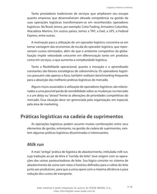 Logística interna e externa
91
Tanto prestadores tradicionais de serviços que ampliaram seu escopo
quanto empresas que desenvolveram elevada competência na gestão de
suas operações logísticas transformaram-se em reconhecidos operadores
logísticos. No Brasil, temos, por exemplo: Cotia Trading, Armazéns Columbia,
Atacadista Martins. Em outros países, temos a TNT, a Exel, a UPS, a Federal
Express, entre outras.
A motivação para a utilização de um operador logístico concentra-se em
tomar vantagem das economias de escala do operador logístico, que repre-
sentam custos otimizados, além do que o ambiente competitivo da globa-
lização impõe velocidade crescente em diferenciação tanto em produtos
como em serviços, o que aumenta a complexidade logística.
Tanto a flexibilidade operacional, quanto a inovação e o aprendizado
constantes são fatores estratégicos de sobrevivência. Os operadores logísti-
cos possuem não apenas o foco, também realizam benchmarking frequente
para a absorção das melhores práticas logísticas do mercado.
Alguns riscos associados à utilização de operadores logísticos são relacio-
nados a uma possível perda de sensibilidade sobre as mudanças no mercado
e a um delay ou “atraso” frente às alterações de prioridades competitivas do
mercado. Essa situação deve ser gerenciada pela organização; em especial,
pela área de marketing.
Práticas logísticas na cadeia de suprimentos
As operações logísticas podem assumir muitas combinações entre seus
elementos de gestão, entretanto, na gestão da cadeia de suprimentos, exis-
tem algumas práticas logísticas disseminadas e interessantes.
Milk run
A mais “antiga” prática de logística de abastecimento, intitulada milk run,
cuja tradução ao pé da letra é “corrida do leite”, teve origem com as opera-
ções das usinas pasteurizadoras de leite. Sua lógica consiste no sistema de
abastecimento da usina com rotas e horários definidos para a coleta do leite
junto aos produtores, para que a usina opere com a máxima eficiência e para
redução dos custos de transporte.
Este material é parte integrante do acervo do IESDE BRASIL S.A.,
mais informações www.iesde.com.br
 