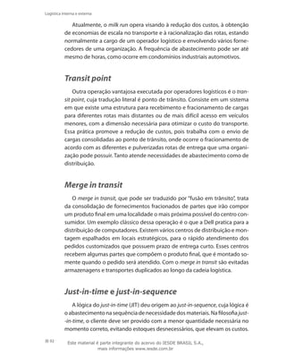 92
Logística interna e externa
Atualmente, o milk run opera visando à redução dos custos, à obtenção
de economias de escala no transporte e à racionalização das rotas, estando
normalmente a cargo de um operador logístico e envolvendo vários forne-
cedores de uma organização. A frequência de abastecimento pode ser até
mesmo de horas, como ocorre em condomínios industriais automotivos.
Transit point
Outra operação vantajosa executada por operadores logísticos é o tran-
sit point, cuja tradução literal é ponto de trânsito. Consiste em um sistema
em que existe uma estrutura para recebimento e fracionamento de cargas
para diferentes rotas mais distantes ou de mais difícil acesso em veículos
menores, com a dimensão necessária para otimizar o custo do transporte.
Essa prática promove a redução de custos, pois trabalha com o envio de
cargas consolidadas ao ponto de trânsito, onde ocorre o fracionamento de
acordo com as diferentes e pulverizadas rotas de entrega que uma organi-
zação pode possuir. Tanto atende necessidades de abastecimento como de
distribuição.
Merge in transit
O merge in transit, que pode ser traduzido por “fusão em trânsito”, trata
da consolidação de fornecimentos fracionados de partes que irão compor
um produto final em uma localidade o mais próxima possível do centro con-
sumidor. Um exemplo clássico dessa operação é o que a Dell pratica para a
distribuição de computadores. Existem vários centros de distribuição e mon-
tagem espalhados em locais estratégicos, para o rápido atendimento dos
pedidos customizados que possuem prazo de entrega curto. Esses centros
recebem algumas partes que compõem o produto final, que é montado so-
mente quando o pedido será atendido. Com o merge in transit são evitadas
armazenagens e transportes duplicados ao longo da cadeia logística.
Just-in-time e just-in-sequence
A lógica do just-in-time (JIT) deu origem ao just-in-sequence, cuja lógica é
o abastecimento na sequência de necessidade dos materiais. Na filosofia just-
-in-time, o cliente deve ser provido com a menor quantidade necessária no
momento correto, evitando estoques desnecessários, que elevam os custos.
Este material é parte integrante do acervo do IESDE BRASIL S.A.,
mais informações www.iesde.com.br
 