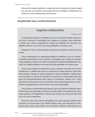 94
Logística interna e externa
futuras dos negócios globais e à expansão das formações de cadeias logísti-
cas, que, por sua natureza, são capazes de criar vantagens competitivas sus-
tentáveis e não imitáveis pela concorrência.
Ampliando seus conhecimentos
Logística colaborativa
(Macedo, 2008)
Os operadores logísticos trabalham com um constante desafio: desenvol-
ver novos conceitos e estratégias que, simples ou ousadas, visam satisfazer
o cliente com valores competitivos e dentro da realidade de mercado. Isso
significa oferecer um serviço com alta qualidade e um baixo custo.
A logística é hoje um dos grandes canais para as empresas reduzirem seus
custos.
Como consequência, os operadores logísticos trabalham com um constan-
te desafio: desenvolver novos conceitos e estratégias que, simples ou ousadas,
visamsatisfazeroclientecomvalorescompetitivosedentrodarealidadedemer-
cado. Isso significa oferecer um serviço com alta qualidade e um baixo custo.
Assim surge a logística colaborativa. Como o próprio nome diz, traz em seu
fundamento a colaboração entre os parceiros da cadeia logística, sejam eles
fornecedores, clientes ou outros integrantes. Todos trabalham e colaboraram
com o projeto ou serviço em questão. Essa parceria é caracterizada pelo alto
grau de comprometimento entre todos os envolvidos, sempre com o foco
principal na eficácia dos serviços prestados, eliminando desperdícios e otimi-
zando os equipamentos, mão de obra e recursos empregados.
Dessa parceria, alimentada pela ajuda mútua, são obtidas melhorias signi-
ficativas que são repassadas a todos os elos da cadeia. Uma operação em que
todos ganham. Principalmente o cliente, que recebe um serviço de alto nível
com um custo competitivo.
Para ficar mais claro vamos exemplificar. Em toda operação existem dois
extremos: um fornecedor e um cliente. Muitas vezes, para favorecer os inte-
grantes que unem essas pontas, um fornecedor antecipa a liberação de um
Este material é parte integrante do acervo do IESDE BRASIL S.A.,
mais informações www.iesde.com.br
 