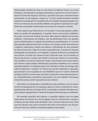Logística interna e externa
95
determinado material em duas ou três horas do habitual. Assim, em nosso
exemplo, a antecipação na entrega representou o ganho em um turno de pro-
dução. Ao invés de chegar às 18 horas, o que faria com que o material só fosse
manuseado no dia seguinte, chegou às 15 horas, proporcionando imediata
sequência na produção. Os resultados de uma simples entrega planejada con-
forme os interesses dos envolvidos refletem em ganhos importantes em agili-
dade para a produção e diminuição dos custos nos estoques e trânsito.
Outro aspecto que observamos no mercado é a força da logística colabo-
rativa na quebra de paradigmas. É quando vemos concorrentes trabalhan-
do juntos na busca de redução de custos. Não estamos falando de assuntos
voltados a informações de projetos, mas da distribuição física nos grandes
centros distribuidores e varejistas de produtos já manufaturados. É o caso de
duas grandes editoras de jornais e revistas concorrentes. Antes de praticarem
a logística colaborativa, tinham que efetuar a distribuição de seus produtos
às bancas de jornais e lojas de revistas separadamente. A empresa A passava
entregando seus produtos e, em seguida, a empresa B efetuava a entrega dos
seus jornais e revistas nos mesmos locais. Observem que, na sua maioria, as
bancas de jornais e revistas que tinham o jornal da empresa A comercializa-
vam também o jornal da empresa B. Então, o que fizeram essas duas empre-
sas? Uniram-se para realizar a distribuição, passando a trabalhar com o mesmo
operador logístico. A mudança gerou uma redução no frete de entrega, pelo
volume oferecido, e também no número de veículos dedicados à operação,
que passaram a ser ocupados em sua totalidade e para um número menor de
entregas. Embora concorrentes, tornaram-se parceiros nessa etapa do proces-
so, compartilhando os benefícios alcançados com esse trabalho. Parte dessa
conquista acabou sendo repassada aos seus clientes.
Outro fator a ser destacado é o benefício ao meio ambiente. Com um menor
número de equipamentos na operação, gasta-se menos combustível e, conse-
quentemente, diminui a emissão de CO2
na atmosfera e também de todos os in-
sumos desses equipamentos. Passamos do ganho financeiro para o ambiental.
No exemplo específico das editoras, o operador logístico tem um papel
importante. Ele precisa ser o elo de ligação entre os concorrentes e passar a
confiança de que todos serão atendidos com o mesmo nível de serviço. Mais
que isso. Mostrar que nesse momento não existe concorrência, mas sim par-
ceria em busca de melhores resultados logísticos para todos.
Este material é parte integrante do acervo do IESDE BRASIL S.A.,
mais informações www.iesde.com.br
 
