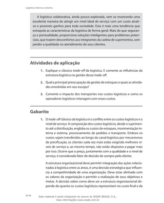 96
Logística interna e externa
A logística colaborativa, ainda pouco explorada, vem se mostrando uma
excelente maneira de atingir um nível ideal de serviço com um custo atrati-
vo e possíveis ganhos para toda sociedade. Esta é mais uma tendência que
extrapola as características da logística de forma geral. Mais do que seguran-
ça e pontualidade, proporciona soluções inteligentes para problemas poten-
ciais, que trazem desconfortos aos integrantes da cadeia de suprimentos, sem
perder a qualidade no atendimento de seus clientes.
Atividades de aplicação
1.	 Explique o clássico trade-off da logística. E comente as influências da
estrutura logística na gestão desse trade-off.
2.	 Qual a principal preocupação da gestão de estoques e quais as ativida-
des envolvidas em seu escopo?
3.	 Comente o impacto dos transportes nos custos logísticos e como os
operadores logísticos interagem com esses custos.
Gabarito
1.	 O trade-off clássico da logística é o conflito entre os custos logísticos e o
nível de serviço. A composição dos custos logísticos, desde o suprimen-
to até a distribuição, engloba os custos de estoques, movimentação in-
terna e externa, processamento de pedidos e transporte. Embora os
custos sejam transferidos ao longo do canal logístico por mecanismos
de precificação, os clientes cada vez mais estão exigindo melhores ní-
veis de serviço e, ao mesmo tempo, não estão dispostos a pagar mais
por isso. Ocorre que o preço, juntamente com a qualidade e o nível de
serviço, é considerado fator de decisão de compra pelo cliente.
	 A estrutura organizacional deve permitir integração das ações relacio-
nadas à logística entre as áreas, é uma decisão estratégica que influen-
cia a competitividade de uma organização. Deve estar alinhada com
os valores da organização e permitir a realização de seus objetivos e
metas. A decisão sobre como deve ser a estrutura organizacional de-
pende do quanto os custos logísticos representam no custo final e da
Este material é parte integrante do acervo do IESDE BRASIL S.A.,
mais informações www.iesde.com.br
 