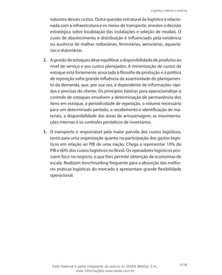 Logística interna e externa
97
natureza desses custos. Outra questão estrutural da logística é relacio-
nada com a infraestrutura e os meios de transporte, envolve a decisão
estratégica sobre localização das instalações e seleção de modais. O
custo de abastecimento e distribuição é influenciado pela existência
ou ausência de malhas rodoviárias, ferroviárias, aeroviárias, aquaviá-
rias e dutoviárias.
2.	 A gestão de estoques deve equilibrar a disponibilidade de produtos ao
nível de serviço e aos custos planejados. A minimização de custos de
estoque está fortemente associada à filosofia de produção e à política
de reposição sofre grande influência da assertividade do planejamen-
to da demanda, que, por sua vez, é dependente de informações rápi-
das e precisas do cliente. Os princípios básicos para operacionalizar o
controle de estoques envolvem a determinação de permanência dos
itens em estoque, a periodicidade de reposição, o volume necessário
para um determinado período, o recebimento e identificação de ma-
teriais, a disponibilidade das áreas de armazenagem, as movimenta-
ções internas e os controles periódicos de inventários.
3.	 O transporte é responsável pela maior parcela dos custos logísticos,
tanto para uma organização quanto na participação dos gastos logís-
ticos em relação ao PIB de uma nação. Chega a representar 10% do
PIB e 60% dos custos logísticos no Brasil. Os operadores logísticos pos-
suem foco no negócio, o que lhes permite obtenção de economias de
escala. Realizam benchmarking frequente para a absorção das melho-
res práticas logísticas do mercado e apresentam grande flexibilidade
operacional.
Este material é parte integrante do acervo do IESDE BRASIL S.A.,
mais informações www.iesde.com.br
 