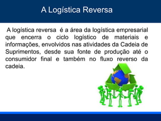 A logística reversa é a área da logística empresarial
que encerra o ciclo logístico de materiais e
informações, envolvidos nas atividades da Cadeia de
Suprimentos, desde sua fonte de produção até o
consumidor final e também no fluxo reverso da
cadeia.
A Logística Reversa
 