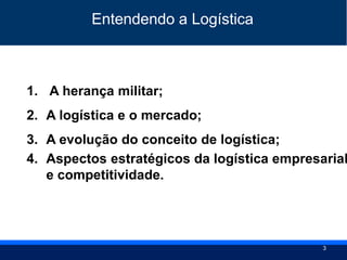3
1. A herança militar;
2. A logística e o mercado;
3. A evolução do conceito de logística;
4. Aspectos estratégicos da logística empresarial
e competitividade.
Entendendo a Logística
 