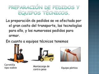La preparación de pedidos se ve afectada por el gran costo del transporte, las tecnologías para ello, y los numerosos pedidos para armar. En cuanto a equipos técnicos tenemos algunos: Carretilla tipo walkie Montacarga de contra peso Equipo pórtico 