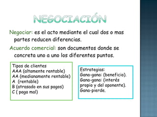 Negociar:  es el acto mediante el cual dos o mas partes reducen diferencias. Acuerdo comercial:  son documentos donde se concreta uno a uno los diferentes puntos. Estrategias:  Gana-gana: (beneficio). Gana-gana: (interés propio y del oponente). Gana-pierde. Tipos de clientes  AAA (altamente rentable) AA (medianamente rentable) A  (rentable) B (atrasado en sus pagos)  C ( paga mal) 