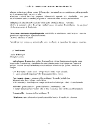 LOGÍSTICA EMPRESARIAL E SUPLLY CHAIN MANAGEMENT


sobre as vendas e previsão de vendas. O fornecedor é que calcula as necessidades necessárias avisando
ao cliente as quantidades a serem enviadas.
•Computer Assisted Ordering- programa informatizado operado pelo distribuidor               que gera
automaticamente pedidos de reposição quando as vendas baixam de um nível predeterminado.

ECR (Resposta Eficiente ao Consumidor ): tem quatro estratégias básicas (ver slides)
Objetivo é aumentar o nível de serviço e reduzir custos nos canais de distribuição ou seja maior
eficiência nos canais de distribuição


(Bowersox) Atendimento de pedido perfeito: zero defeito no atendimento, tanto no prazo como nas
quantidades, especificações e produtos corretos.
Objetivo: fidelidade do cliente

Necessário: bom sistema de comunicação com os clientes e capacidade de reagir as mudanças



   6. Indicadores

Gestão de Estoques
(Bertaglia/Martins)

    Indicadores de desempenho: medir o desempenho do estoque é extremamente salutar para a
organização. O aumento ou a redução de níveis de estoques geram forte impacto nas finanças de
qualquer empresa. Na seqüência são apresentados alguns indicadores que ajudam a monitorar os
estoques.

   Giro de estoque = vendas anuais / estoque médio em R$ ou em unidades.
   ou Valor consumido no período/valor do estoque médio no período

   Cobertura de estoques = estoque médio (unidades) / demanda (unidades) ou
   Número de dias do período em estudo / Giro
   Indica o tempo (ex. em dias) que o estoque médio será suficiente para cobrir a demanda média.

   Acurácia = quantidade física / quantidade teórica (computador) x 100
   ou número de itens corretos/número total de itens ou valor de itens corretos/valor total de itens

   Estoque médio = tamanho do lote (unidades) / 2

    Nível de serviço = número de requisições atendidas/número de requisições efetuadas




                                                   12
 