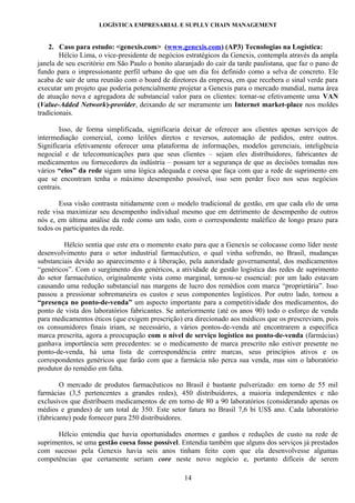 LOGÍSTICA EMPRESARIAL E SUPLLY CHAIN MANAGEMENT


    2. Caso para estudo: <genexis.com> (www.genexis.com) (AP3) Tecnologias na Logística:
        Hélcio Lima, o vice-presidente de negócios estratégicos da Genexis, contempla através da ampla
janela de seu escritório em São Paulo o bonito alaranjado do cair da tarde paulistana, que faz o pano de
fundo para o impressionante perfil urbano do que um dia foi definido como a selva de concreto. Ele
acaba de sair de uma reunião com o board de diretores da empresa, em que recebera o sinal verde para
executar um projeto que poderia potencialmente projetar a Genexis para o mercado mundial, numa área
de atuação nova e agregadora de substancial valor para os clientes: tornar-se efetivamente uma VAN
(Value-Added Network)-provider, deixando de ser meramente um Internet market-place nos moldes
tradicionais.

        Isso, de forma simplificada, significaria deixar de oferecer aos clientes apenas serviços de
intermediação comercial, como leilões diretos e reversos, automação de pedidos, entre outros.
Significaria efetivamente oferecer uma plataforma de informações, modelos gerenciais, inteligência
negocial e de telecomunicações para que seus clientes – sejam eles distribuidores, fabricantes de
medicamentos ou fornecedores da indústria – possam ter a segurança de que as decisões tomadas nos
vários “elos” da rede sigam uma lógica adequada e coesa que faça com que a rede de suprimento em
que se encontram tenha o máximo desempenho possível, isso sem perder foco nos seus negócios
centrais.

       Essa visão contrasta nitidamente com o modelo tradicional de gestão, em que cada elo de uma
rede visa maximizar seu desempenho individual mesmo que em detrimento de desempenho de outros
nós e, em última análise da rede como um todo, com o correspondente maléfico de longo prazo para
todos os participantes da rede.

         Hélcio sentia que este era o momento exato para que a Genexis se colocasse como líder neste
desenvolvimento para o setor industrial farmacêutico, o qual vinha sofrendo, no Brasil, mudanças
substanciais devido ao aparecimento e à liberação, pela autoridade governamental, dos medicamentos
“genéricos”. Com o surgimento dos genéricos, a atividade de gestão logística das redes de suprimento
do setor farmacêutico, originalmente vista como marginal, tornou-se essencial: por um lado estavam
causando uma redução substancial nas margens de lucro dos remédios com marca “proprietária”. Isso
passou a pressionar sobremaneira os custos e seus componentes logísticos. Por outro lado, tornou a
“presença no ponto-de-venda” um aspecto importante para a competitividade dos medicamentos, do
ponto de vista dos laboratórios fabricantes. Se anteriormente (até os anos 90) todo o esforço de venda
para medicamentos éticos (que exigem prescrição) era direcionado aos médicos que os prescreviam, pois
os consumidores finais iriam, se necessário, a vários pontos-de-venda até encontrarem a específica
marca prescrita, agora a preocupação com o nível de serviço logístico no ponto-de-venda (farmácias)
ganhava importância sem precedentes: se o medicamento de marca prescrito não estiver presente no
ponto-de-venda, hà uma lista de correspondência entre marcas, seus princípios ativos e os
correspondentes genéricos que farão com que a farmácia não perca sua venda, mas sim o laboratório
produtor do remédio em falta.

        O mercado de produtos farmacêuticos no Brasil é bastante pulverizado: em torno de 55 mil
farmácias (3,5 pertencentes a grandes redes), 450 distribuidores, a maioria independentes e não
exclusivos que distribuem medicamentos de em torno de 80 a 90 laboratórios (considerando apenas os
médios e grandes) de um total de 350. Este setor fatura no Brasil 7,6 bi US$ ano. Cada laboratório
(fabricante) pode fornecer para 250 distribuidores.

      Hélcio entendia que havia oportunidades enormes e ganhos e reduções de custo na rede de
suprimentos, se uma gestão coesa fosse possível. Entendia também que alguns dos serviços já prestados
com sucesso pela Genexis havia seis anos tinham feito com que ela desenvolvesse algumas
competências que certamente seriam core neste novo negócio e, portanto difíceis de serem

                                                  14
 