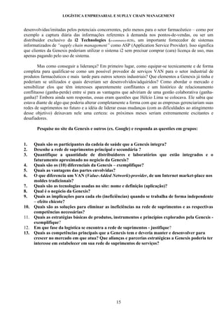 LOGÍSTICA EMPRESARIAL E SUPLLY CHAIN MANAGEMENT


desenvolvidas/imitadas pelos potenciais concorrentes, pelo menos para o setor farmacêutico – como por
exemplo a captura diária das informações referentes à demanda nos pontos-de-vendas, ou ser um
distribuidor exclusivo da i2 Technologies (e-commerce-B2B), um importante fornecedor de sistemas
informatizados de “supply chain management” como ASP (Application Service Provider). Isso significa
que clientes da Genexis poderiam utilizar o sistema i2 sem precisar comprar (cara) licença de uso, mas
apenas pagando pelo uso de sistema.

        Mas como conseguir a liderança? Em primeiro lugar, como equipar-se tecnicamente e de forma
completa para qualificar-se como um possível provedor de serviços VAN para o setor industrial de
produtos farmacêuticos e mais tarde para outros setores industriais? Que elementos a Genexis já tinha e
poderiam se utilizados e quais deveriam ser desenvolvidos/adquiridos? Como abordar o mercado e
sensibilizar elos que têm interesses aparentemente conflitantes e um histórico de relacionamento
conflituoso (ganha-perde) entre si para as vantagens que adviriam de uma gestão colaborativa (ganha-
ganha)? Embora ainda sem respostas, essas eram questões que Hélcio Lima se colocava. Ele sabia que
estava diante de algo que poderia alterar completamente a forma com que as empresas gerenciariam suas
redes de suprimentos no futuro e a idéia de liderar essas mudanças (com as dificuldades ao atingimento
desse objetivo) deixavam nele uma certeza: os próximos meses seriam extremamente excitantes e
desafiadores.

       Pesquise no site da Genexis e outros (ex. Google) e responda as questões em grupos:


1.    Quais são os participantes da cadeia de saúde que a Genexis integra?
2.    Desenhe a rede de suprimentos principal e secundária ?
3.    Quantifique a quantidade de distribuidores e laboratórios que estão integrados e o
      faturamento aproximado no negócio da Genexis?
4.    Quais são os (10) diferenciais da Genexis – exemplifique?
5.    Quais as vantagens das partes envolvidas?
6.    O que diferencia um VAN (Value-Added Network)-provider, de um Internet market-place nos
      moldes tradicionais?
7.    Quais são as tecnologias usadas no site: nome e definição (aplicação)?
8.    Qual é o negócio da Genexis?
9.    Quais as implicações para cada elo (ineficiências) quando se trabalha de forma independente
      – efeito chicote?
10.   Quais são as soluções para eliminar as ineficiências na rede de suprimentos e as respectivas
      competências necessárias?
11.   Quais as estratégias básicas de produtos, instrumentos e princípios explorados pela Genexis -
      exemplifique?
12.   Em que fase da logística se encontra a rede de suprimentos - justifique?
13.   Quais as competências principais que a Genexis tem e deveria manter e desenvolver para
      crescer no mercado em que atua? Que alianças e parcerias estratégicas a Genexis poderia ter
      interesse em estabelecer em sua rede de suprimentos de serviços?




                                                  15
 