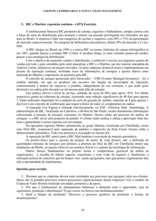 LOGÍSTICA EMPRESARIAL E SUPLLY CHAIN MANAGEMENT




   3. BIC e Martins: reposição contínua - (AP3) Exercício

        A multinacional francesa BIC,produtora de canetas, isqueiros e barbeadores, sempre contou com
a força do setor de distribuição para alcançar e manter sua posição privilegiada nos mercados em que
atua no Brasil. A empresa é líder nas categorias de escritas e isqueiros, com 60% e 75% de participação
de mercado respectivamente. Na categoria de barbeadores descartáveis, detém 30% do mercado e é vice-
líder.
        A BIC chegou no Brasil em 1956 e a marca BIC se tornou sinônimo de caneta esferográfica já
em 1961, quando lançou o produto BIC Cristal. O produto atinge os mais variados pontos-de-vendas,
graças à sua estratégia de distribuição.
        Com o objetivo de aumentar vendas e distribuição, e melhorar o serviço aos pequenos pontos de
vendas por todo o país, atendidos pelo setor atacadista, a BIC e o Martins, um dos maiores atacadista da
América Latina, aliaram-se em projeto inovador. As duas empresas desenvolveram e implementaram um
projeto de reposição contínua, incluindo troca de informações de estoques e ajustes diários entre
demanda do Martins e suprimento de produtos pela BIC.
        O conceito de estoque gerenciado pelo fornecedor – VMI (Vendor Managed Inventory) – foi o
modelo adotado, em que os produtos são puxados em função da necessidade de reposição,
contrariamente à prática de empurrar o produto, independente do seu consumo, o que pode gerar
distorções na cadeia pela elevação ou até mesmo pela falta de estoque.
        Esta prática elevou o nível de serviço, saltando de cerca de 80% para aprox. 95%. Foi obtido
expressivo ganho na cobertura de estoque ,ocorrendo uma redução significativa de 40 dias para apenas
7. Outro indicador importante foi a redução do ciclo de geração de pedido, reduzido de 8 para apenas 1
dia.Esse é um conceito de colaboração que requer esforço de todos os componentes da cadeia.
        A transação (ver Figura) é efetuada eletronicamente via EDI - Eletronic Data Interchange. A
administração da BIC, localizada em Cabreúva, a 60 Km de São Paulo, recebe diariamente informações
relacionadas à posição de estoques existentes no Martins. Ocorre então um processo de análise de
estoques e a BIC envia uma proposta de pedido. O cliente então analisa e efetua a aprovação final dos
itens e quantidades a serem repostas em seu estoque.
        Na operadora logística Marbo, pertencente ao grupo Martins, localizada em Uberlândia, existe
uma filial BIC, responsável pela separação de pedidos e impressão da Nota Fiscal. Ocorre então o
abastecimento automático. Todo este processo é executado no mesmo dia.
        A reposição da BIC matriz para a BIC filial também é executada de maneira automática.
        Os pontos-chave para o sucesso do projeto, do ponto de vista técnico, são: a definição de
quantidades mínimas de estoques por produto, a abertura da filial da BIC em Uberlândia dentro das
instalações da Marbo, os ajustes relativos aos arranjos físicos e o suporte da tecnologia de informação.
        Outros fatores fundamentais no projeto foram o compromisso gerencial de ambas as
organizações, a escolha de líderes capazes, experientes e com visão de negócio e, finalmente, a
utilização prática de conceitos que há tempos vem sendo apregoados, mas que poucas organizações têm
tido a oportunidade de implementar.

Questões para revisão:

   1. Dizemos que as empresas devem estar orientadas aos processos que agregam valor aos clientes.
Quais são os grandes processos (macro-processos) organizacionais destas empresas? Use o modelo da
Cadeia de Valor (Porter) incluindo atividades primárias e de apoio.
   2. Por que é fundamental no planejamento balancear a demanda com a capacidade, seja no
suprimento, produção e distribuição? O que ocorre ser houver um desbalanceamento?
   3. Qual a função da produção? Descreva o processo genérico de produção e formas de
monitoramento?


                                                  16
 