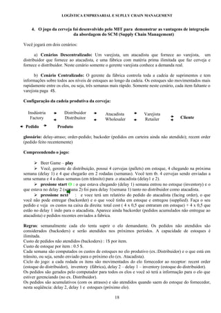 LOGÍSTICA EMPRESARIAL E SUPLLY CHAIN MANAGEMENT


    4. O jogo da cerveja foi desenvolvido pelo MIT para demonstrar as vantagens de integração
                         da abordagem do SCM (Supply Chain Management)

Você jogará em dois cenários:

       a) Cenários Descentralizado: Um varejista, um atacadista que fornece ao varejista, um
distribuidor que fornece ao atacadista, e uma fábrica com matéria prima ilimitada que faz cerveja e
fornece o distribuidor. Neste cenário somente o gerente varejista conhece a demanda real.

      b) Cenário Centralizado: O gerente da fábrica controla toda a cadeia de suprimentos e tem
informações sobre todos aos níveis de estoques ao longo da cadeia. Os estoques são movimentados mais
rapidamente entre os elos, ou seja, três semanas mais rápido. Somente neste cenário, cada item faltante o
varejista paga 4$.

Configuração da cadeia produtiva da cerveja:

  Insdústria          Distribuidor           Atacadista            Varejista
   Factory            Distribuitor           Wholesaler            Retailer             Cliente
                                                                                             te
 Pedido          Produto

glossário: delay-atraso; order-pedido; backoder (pedidos em carteira ainda não atendido); recent order
(pedido feito recentemente)

Compreendendo o jogo:

       Beer Game – play
       Você, gerente de distribuição, possui 4 cervejas (pallets) em estoque, 4 chegando na próxima
semana (delay 1) e 4 que chegarão em 2 rodadas (semanas). Você tem tb. 4 cervejas sendo enviadas a
uma semana e 4 a duas semanas (em trânsito) para .o atacadista (delay1 e 2).
       presione start O : o que estava chegando (delay 1) semana entrou no estoque (inventory) e o
que estava no delay 2 (semana 2) foi para delay 1(semana 1) tanto no distribuidor como atacadista.
       pressione next   :  e voce terá um relatório do pedido do atacadista (facing order), o que
você não pode entregar (backorder) e o que você tinha em estoque e entregou (supplied). Faça o seu
pedido e veja os custos na caixa da direita: total cost ( 4 x 0,5 que entraram em estoque) + 4 x 0,5 que
estão no delay 1 indo para o atacadista. Aparece ainda backorder (pedidos acumulados não entregue ao
atacadista) e pedidos recentes enviados a fabrica.

Regras: semanalmente cada elo tenta suprir o elo demandante. Os pedidos não atendidos são
considerados (backoders) e serão atendidos nos próximos períodos. A capacidade de estoques é
ilimitada.
Custo de pedidos não atendidos (backoders) : 1$ por item.
Custo de estoque por item : 0.5 $.
Cada semana são computados os custos de estoques no elo produtivo (ex.:Distribuidor) e o que está em
trânsito, ou seja, sendo enviado para o próximo elo (ex. Atacadista).
Ciclo do jogo: a cada rodada os itens são movimentados do elo fornecedor ao receptor: recent order
(estoque do distribuidor), inventory (fábrica), delay 2 – delay 1 – inventory (estoque do distribuidor).
Os pedidos são gerados pelo computador para todos os elos e você só terá a informação para o elo que
estiver gerenciando (no ex. Distribuidor).
Os pedidos são acumulativos (com os atrasos) e são atendidos quando saem do estoque do fornecedor,
nesta seqüência: delay 2, delay 1 e estoques (próximo elo).

                                                   18
 
