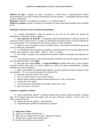 LOGÍSTICA EMPRESARIAL E SUPLLY CHAIN MANAGEMENT




Objetivo do jogo: o objetivo do jogo é minimizar os custos totais e individualmente (cenário
descentralizado) ou em todo o sistema considerando custos de estoques  e penalidades pela não entrega
(cenário centralizado).
Demanda: randômica com média de 4 (semana 1 a 4 ) e depois média 6
Política de estoques: quando o inventário do atacadista for menor que quatro unidades fará um pedido
de 30.

Simulação: fazendo cerveja no cenário descentralizado

        o jogador desempenha o papel de gerente de um dos elos da cadeia (ex. gerente de
distribuição). A demanda é função randômica.
        entre play/start ou botão 0 : o computador jogará automaticamente a primeira semana. Na
semana 0 (week 0) a figura mostra: no estoque do distribuidor (inventory) 4 itens, 4 itens(em trânsito) de
uma semana (delay 1) e 4 em trânsito de duas semanas (delay 2) vindos da fábrica;
        lembre-se que no atacadista existem 4 unidades (delay 1) enviadas do distribuidor que geram
custos (0,50$) para o distribuidor;
        se o distribuidor fizer um pedido este pedido só estará disponível no seu estoque depois de três
semanas, nesta seqüência: recent orders – delays 2 – delay 1 e estoque;
        nem sempre os pedidos são imediatamente atendidos. Quando acumulados eles aparecem no
backorder;
        a caixa da direita mostra o custo total acumulado (somatório dos custo de estoque-iniventory e
cus.to de falta de produtos (backorder);
        para jogar uma semana (botão ), a caixa de diálogo de pedido (order entry) mostra: pedidos
colocados (facing order) pelo elo cliente, pedidos na carteira em atrasos (backordered) e pedidos
atendidos com sucesso (suplied);
        digite a quantidades de demanda para balancear os custos gerados por falta de estoques (itens
não atendidos – 1$) e os custos de estoques ($1) e delay (0,5$);
        para jogar a próxima rodada “next round”;
        veja em report/system o custo total do sistema;
        quando chegar na décima rodada (semana) anuncie,em voz alta, o custo total;
        continue até a 20° rodada.
        se você não gostou do resultado e tem tempo, reinicie file - reset ,
        diga o seu nome e custo total.

Compare as seguintes variantes:

     c) cenário centralizado: options – cenralized Somente neste cenário, cada item faltante o varejista
paga 4$. Se prepare para mais uma rodada. Faça um teste e file-reset. Anuncie o valor na 10° e seu
nome e custo total na 20°
     d) redução de lead time: options – short lead time
     e) compartilhamento global de informações de estoques.



   5.   Filme Door to Door
   a)   Qual era a estratégia do Bill Porter ?
   b)   Quais são as vantagens do Call Center ? Quando ele surgiu ?
   c)   De que forma o porta-a-porta agrega valor ?
   d)   O call center substitui o porta a porta ?

                                                   19
 