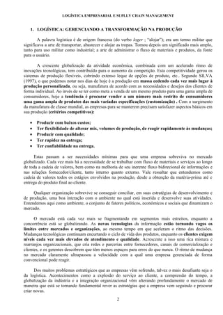 LOGÍSTICA EMPRESARIAL E SUPLLY CHAIN MANAGEMENT


   1. LOGÍSTICA: GERENCIANDO A TRANSFORMAÇÃO NA PRODUÇÃO

        A palavra logística é de origem francesa (do verbo loger ; “alojar”); era um termo militar que
significava a arte de transportar, abastecer e alojar as tropas. Tomou depois um significado mais amplo,
tanto para uso militar como industrial; a arte de administrar o fluxo de materiais e produtos, da fonte
para o usuário.

       A crescente globalização da atividade econômica, combinada com um acelerado ritmo de
inovações tecnológicas, tem contribuído para o aumento da competição. Esta competitividade gerou os
sistemas de produção flexíveis, cobrindo extenso leque de opções de produto, etc.. Segundo SILVA
(1997), o que podemos notar nos dias de hoje é a produção em massa cedendo cada vez mais lugar à
produção personalizada, ou seja, manufatura de acordo com as necessidades e desejos dos clientes de
forma individual. Ao invés de se ter como meta a venda de um mesmo produto para uma gama ampla de
consumidores, hoje a tendência é procurar vender a um número mais restrito de consumidores
uma gama ampla de produtos das mais variadas especificações (customização) . Com o surgimento
da manufatura de classe mundial, as empresas para se manterem precisam satisfazer aspectos básicos em
sua produção (critérios competitivos):

   •   Produzir com baixos custos;
   •   Ter flexibilidade de alterar mix, volumes de produção, de reagir rapidamente às mudanças;
   •   Produzir com qualidade;
   •   Ter rapidez na entrega;
   •   Ter confiabilidade na entrega.

      Estas passam a ser necessidades mínimas para que uma empresa sobreviva no mercado
globalizado. Cada vez mais há a necessidade de se trabalhar com fluxo de materiais e serviços ao longo
de toda a cadeia de valores, bem como na melhoria de seu inerente fluxo bidirecional de informações e
nas relações fornecedor/cliente, tanto interno quanto externo. Vale ressaltar que entendemos como
cadeia de valores todos os estágios envolvidos na produção, desde a obtenção da matéria-prima até e
entrega do produto final ao cliente.

     Qualquer organização sobrevive se conseguir conciliar, em suas estratégias de desenvolvimento e
de produção, uma boa interação com o ambiente no qual está inserida e desenvolve suas atividades.
Entendemos aqui como ambiente, o conjunto de fatores políticos, econômicos e sociais que dinamizam o
mercado.

      O mercado está cada vez mais se fragmentando em segmentos mais estreitos, enquanto a
concorrência está se globalizando. As novas tecnologias da informação estão tornando vagos os
limites entre mercados e organizações, ao mesmo tempo em que aceleram o ritmo das decisões.
Mudanças tecnológicas continuam encurtando o ciclo de vida dos produtos, enquanto os clientes exigem
níveis cada vez mais elevados de atendimento e qualidade. Acrescente a isso uma rica mistura e
rearranjos organizacionais, que cria redes e parcerias entre fornecedores, canais de comercialização e
clientes, e os gerentes descobrem que têm menos espaços para erros do que nunca. O ritmo de mudança
no mercado claramente ultrapassou a velocidade com a qual uma empresa gerenciada de forma
convencional pode reagir.

      Dos muitos problemas estratégicos que as empresas vêm sofrendo, talvez o mais desafiante seja o
da logística. Acontecimentos como a explosão do serviço ao cliente, a compressão do tempo, a
globalização da indústria e a integração organizacional vêm alterando profundamente o mercado de
maneira que está se tornando fundamental rever as estratégias que a empresa vem seguindo e procurar
criar novas.
                                                   2
 